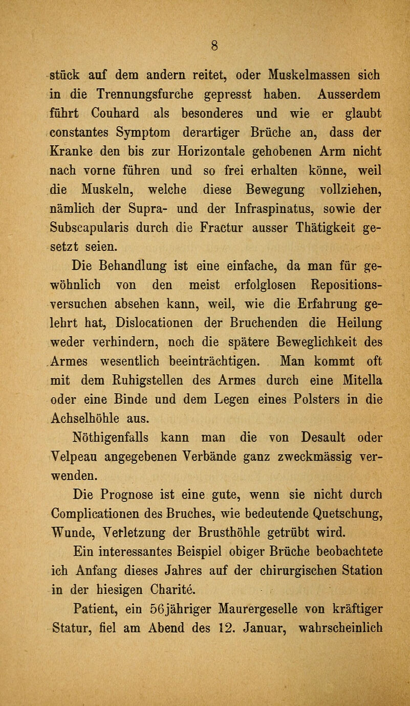 stüek auf dem andern reitet, oder Muskelmassen sich in die Trennungsfurche gepresst haben. Ausserdem führt Couhard als besonderes und wie er glaubt constantes Symptom derartiger Brüche an, dass der Kranke den bis zur Horizontale gehobenen Arm nicht nach vorne führen und so frei erhalten könne, weil die Muskeln, welche diese Bewegung vollziehen, nämlich der Supra- und der Infraspinatus, sowie der Subscapularis durch die Fractur ausser Thätigkeit ge- setzt seien. Die Behandlung ist eine einfache, da man für ge- wöhnlich von den meist erfolglosen Repositions- versuchen absehen kann, weil, wie die Erfahrung ge- lehrt hat, Dislocationen der Bruchenden die Heilung weder verhindern, noch die spätere Beweglichkeit des Armes wesentlich beeinträchtigen. Man kommt oft mit dem Ruhigstellen des Armes durch eine Mitella oder eine Binde und dem Legen eines Polsters in die Achselhöhle aus. Nöthigenfalls kann man die von Desault oder Velpeau angegebenen Verbände ganz zweckmässig ver- wenden. Die Prognose ist eine gute, wenn sie nicht durch Complicationen des Bruches, wie bedeutende Quetschung, Wunde, Verletzung der Brusthöhle getrübt wird. Ein interessantes Beispiel obiger Brüche beobachtete ich Anfang dieses Jahres auf der chirurgischen Station in der hiesigen Charite. Patient, ein 56jähriger Maurergeselle von kräftiger Statur, fiel am Abend des 12. Januar, wahrscheinlich