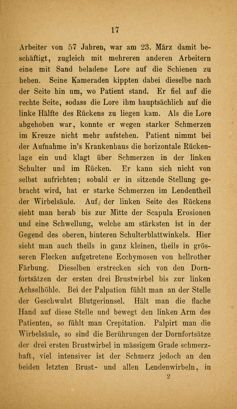 Arbeiter von 57 Jahren, war am 23. März damit be- schäftigt, zugleich mit mehreren anderen Arbeitern eine mit Sand beladene Lore auf die Schienen zu heben. Seine Kameraden kippten dabei dieselbe nach der Seite hin um, wo Patient stand. Er fiel auf die rechte Seite, sodass die Lore ihm hauptsächlich auf die linke Hälfte des Rückens zu liegen kam. Als die Lore abgehoben war, konnte er wegen starker Schmerzen im Kreuze nicht mehr aufstehen. Patient nimmt bei der Aufnahme in's Krankenhaus die horizontale Rücken- lage ein und klagt über Schmerzen in der linken Schulter und im Rücken. Er kann sich nicht von selbst aufrichten; sobald er in sitzende Stellung ge- bracht wird, hat er starke Schmerzen im Lendentheil der Wirbelsäule. Auf der linken Seite des Rückens sieht man herab bis zur Mitte der Scapula Erosionen und eine Schwellung, welche am stärksten ist in der Gegend des oberen, hinteren Schulterblattwinkels. Hier sieht man auch theils in ganz kleinen, theils in grös- seren Flecken aufgetretene Ecchymosen von hellrother Färbung. Dieselben erstrecken sich von den Dorn- fortsätzen der ersten drei Brustwirbel bis zur linken Achselhöhle. Bei der Palpation fühlt man an der Stelle der Geschwulst Blutgerinnsel. Hält man die flache Hand auf diese Stelle und bewegt den linken Arm des Patienten, so fühlt man Crepitation. Palpirt man die Wirbelsäule, so sind die Berührungen der Dornfortsätze der drei ersten Brustwirbel in massigem Grade schmerz- haft, viel intensiver ist der Schmerz jedoch an den beiden letzten Brust- und allen Lendenwirbeln, in