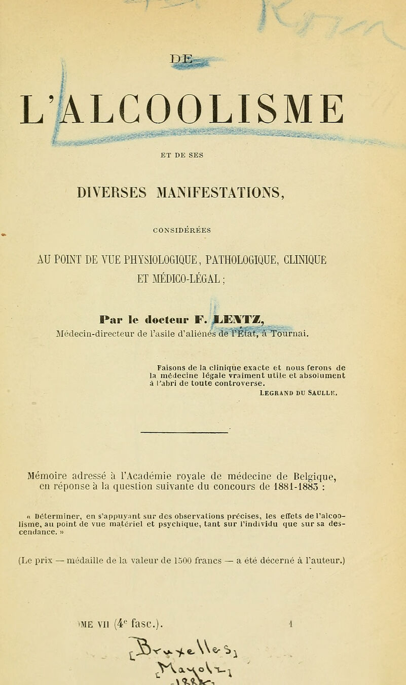 L'îàLCOOLISME ET DE SES DIVERSES MANIFESTATIONS, CONSIDEREES AU POINT DE VUE PHYSIOLOGIQUE, PATHOLOGIQUE, CLINIQUE ET MDICO-LÉGAL : Par le docteur F. ^Ei\T*, Médecin-directeur de l'asile d'aliénés àél'Efat^ à Tournai. Faisons de la clinique exacte et nous ferons de la médecine légale vraiment utile et absolument à l'abri de toute controverse. Legrand du Saullk. Mémoire adressé à l'Académie royale de médecine de Belgique, en réponse à la question suivante du concours de 1881-1885 : Il Déterminer, en s'appuynnt sur des observations précises, les effets de l'alcoo- lisme, au point de vue matériel et psychique, tant sur l'individu que sur sa des- cendance. M (Le prix — médaille de la valeur de 1500 francs — a été décerné à l'auteur.) 'ME Vil (4'' fasc).