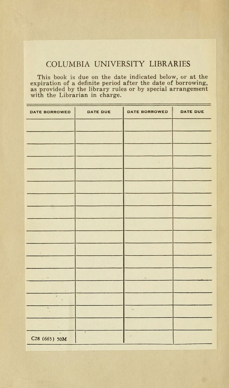 COLUMBIA UNIVERSITY LIBRARIES This book is due on the date indicated below, or at the expiration of a definite period after the date of borrowing, as provided by the library rules or by spécial arrangement with the Librarian in charge. DATE BORROWED DATE DUE DATE BORROWED DATE DUE C28 (665) 30M