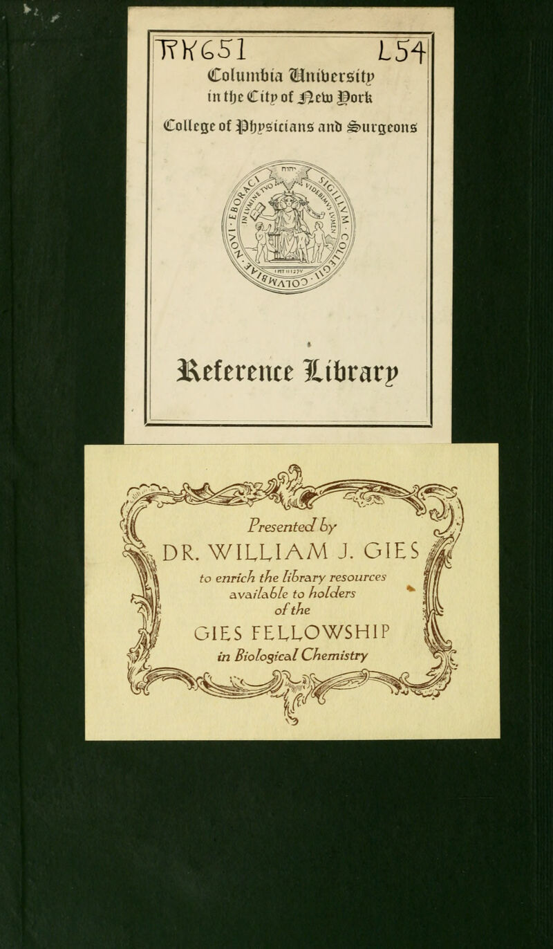 TfK65l L54 Columbia ^ntucrsttp in tfjcCitp of J^etogorfe College of $3fjpstcians nnb burgeons Reference ILibvavp r. -«v?< Presented By DR. WILLIAM J. GIES Jf to enrich the library resources available to holders ofthe GIES FELLOWSHIP in Biological Chemistry 'ifl