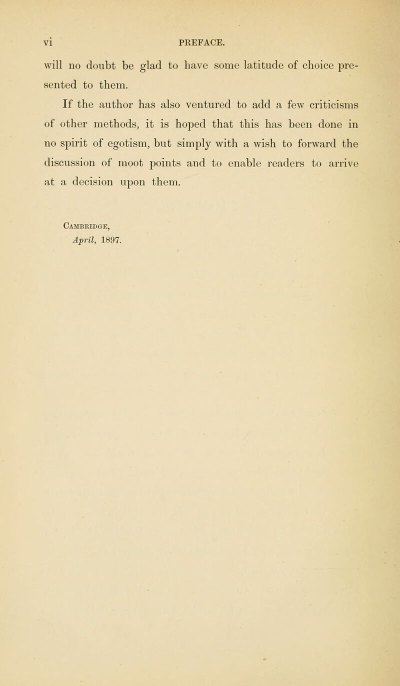 will no doubt be glad to have some latitude of choice pre- sented to them. If the author has also ventured to add a few criticisms of other methods, it is hoped that this has been done in no spirit of egotism, but simply with a wish to forward the discussion of moot points and to enable readers to arrive at a decision upon them. Cambridge, April, 1897.