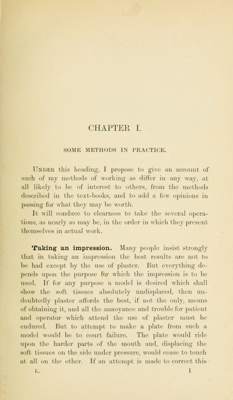 SOME METHODS IX PRACTICE. Under this heading, I propose to give an account of such of my methods of working as differ in any way. al all likely to be of interest to others, from the methods described in the text-books, and to add a few opinions in passing for what they may be worth. It will conduce to clearness to take the several opera- tion-, as nearly as may be, in the order in which they present themselves in actual work. Taking an impression. Many people insist strongly that in taking an impression the best result- are not to be had except by the use of plaster. But everything de- pends upon the purpose for which the impression is to be used. If for any purpose a model is desired which shall show the soft tissue- absolutely undisplaced, then un- doubtedly plaster affords the best, if not the only, means of obtaining it, and all the annoyance and trouble for patient and operator which attend the use of plaster inu-t be endured. But to attempt to make a plate from such a model would be to court failure. The plate would ride upon the harder parts of the mouth and, displacing the soft tissues on the side under pressure, would cease to touch at all on the other, [fan attempt is made to correct this L. I