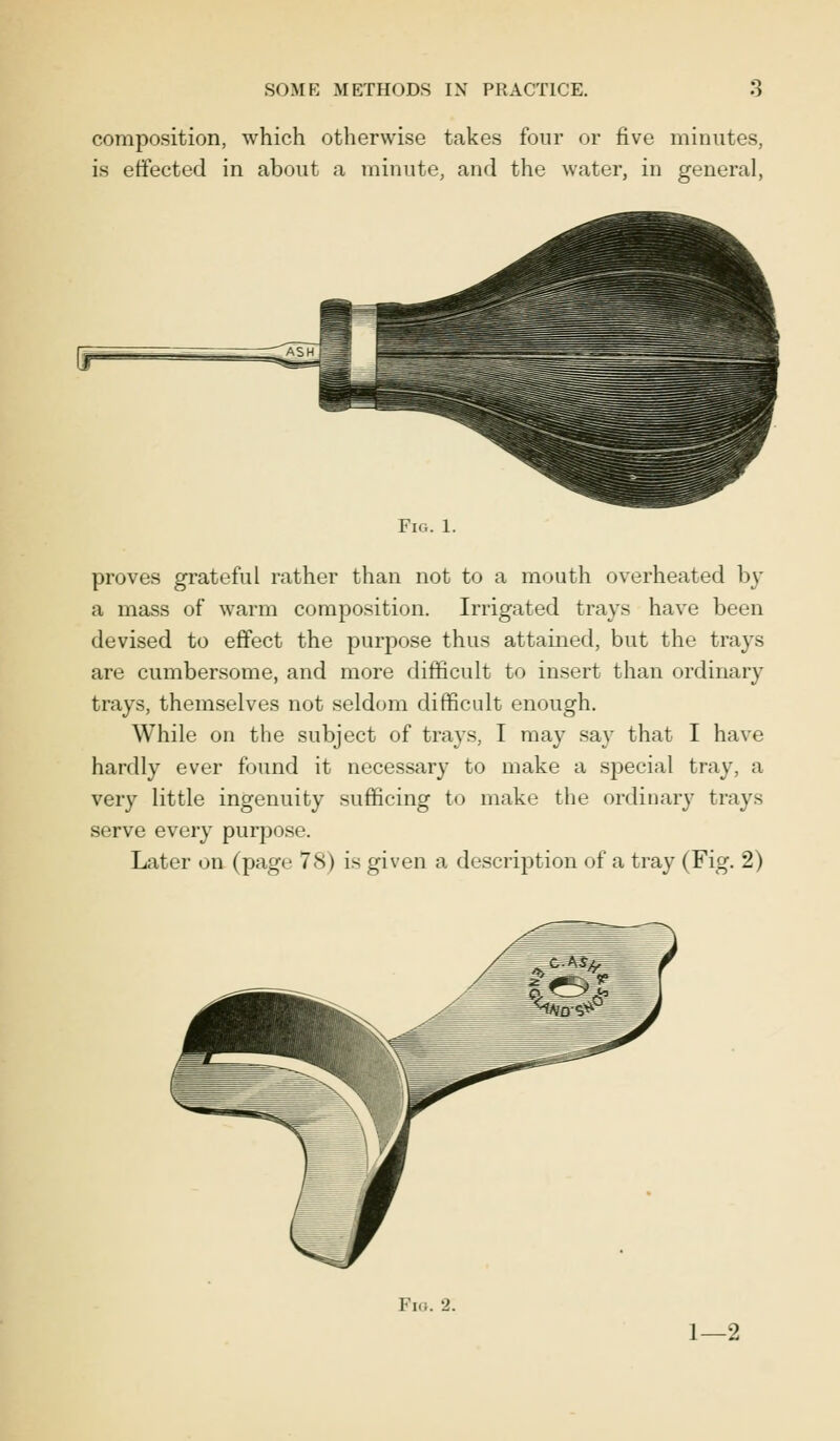 composition, which otherwise takes four or five minutes, is effected in about a minute, and the water, in general, (r5 Fig. 1. proves grateful rather than not to a mouth overheated by a mass of warm composition. Irrigated trays have been devised to effect the purpose thus attained, but the trays are cumbersome, and more difficult to insert than ordinary trays, themselves not seldom difficult enough. While on the subject of trays, I may say that I have hardly ever found it necessary to make a special tray, a very little ingenuity sufficing to make the ordinary trays serve every purpose. Later on (page 78) is given a description of a tray (Fig. 2) Fig. 2. 1—2