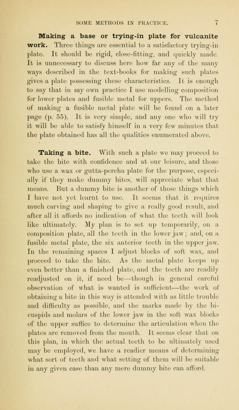 Making a base or trying-in plate for vulcanite work. Three things are essential to a satisfactory trying-in plate. It should be rigid, close-fitting, and quickly made It is unnecessary to discuss here how far any of the many ways described in the text-books for making such plates gives a plate possessing these characteristics. It is enough to say that in my own practice I use modelling composition for lower plates and fusible metal for uppers. The method of making a fusible metal plate will be found on a later page (p. 55). It is very simple, and any one who will try it will be able to satisfy himself in a very few minutes that the plate obtained has all the qualities enumerated above. Taking a bite. With such a plate we may proceed to take the bite with confidence and at our leisure, and those who use a wax or gutta-percha plate for the purpose, especi- ally if they make dummy bites, will appreciate what that means. But a dummy bite is another of those things which I have not yet learnt to use. It seems that it requires much carving and shaping to give a really good result, and after all it affords no indication of what the teeth will look like ultimately. My plan is to set up temporarily, on a composition plate, all the teeth in the lower jaw; and, on a fusible metal plate, the six anterior teeth in the upper jaw. In the remaining spaces I adjust blocks of soft wax, and proceed to take the bite. As the metal plate keeps up even better than a finished plate, and the teeth are readily readjusted on it, if need be—though in general careful observation of what is wanted is sufficient—the work of obtaining a bite in this way is attended with as little trouble and difficulty as possible, and the marks made by the bi- cuspids and molars of the lower jaw in the soft wax blocks of the upper suffice to determine the articulation when the plates are removed from the mouth. It seems clear that on this plan, in which the actual teeth to be ultimately used may be employed, we have a readier means of determining what sort of teeth and what setting of them will be suitable in any given case than any mere dummy bite can afford.