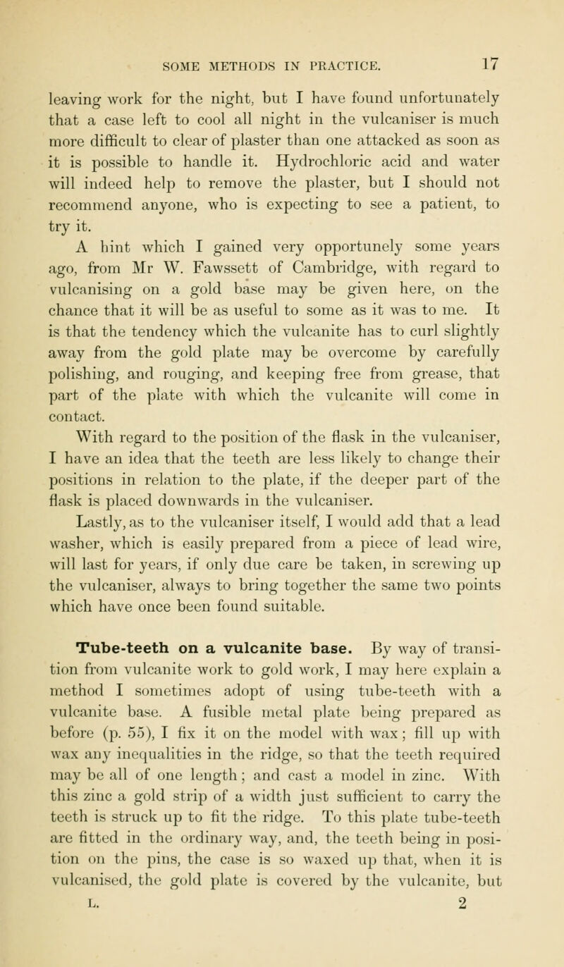 leaving work for the night,, but I have found unfortunately that a case left to cool all night in the vulcaniser is much more difficult to clear of plaster than one attacked as soon as it is possible to handle it. Hydrochloric acid and water will indeed help to remove the plaster, but I should not recommend anyone, who is expecting to see a patient, to try it. A hint which I gained very opportunely some years ago, from Mr W. Fawssett of Cambridge, with regard to vulcanising on a gold base may be given here, on the chance that it will be as useful to some as it was to me. It is that the tendency which the vulcanite has to curl slightly away from the gold plate may be overcome by carefully polishing, and rouging, and keeping free from grease, that part of the plate with which the vulcanite will come in contact. With regard to the position of the flask in the vulcaniser, I have an idea that the teeth are less likely to change their positions in relation to the plate, if the deeper part of the flask is placed downwards in the vulcaniser. Lastly, as to the vulcaniser itself, I would add that a lead washer, which is easily prepared from a piece of lead wire, will last for years, if only due care be taken, in screwing up the vulcaniser, always to bring together the same two points which have once been found suitable. Tube-teeth on a vulcanite base. By way of transi- tion from vulcanite work to gold work, I may here explain a method I sometimes adopt of using tube-teeth with a vulcanite base. A fusible metal plate being prepared as before (p. 55), I fix it on the model with wax ; fill up with wax any inequalities in the ridge, so that the teeth required may be all of one length; and cast a model in zinc. With this zinc a gold strip of a width just sufficient to carry the teeth is struck up to fit the ridge. To this plate tube-teeth are fitted in the ordinary way, and, the teeth being in posi- tion on the pins, the case is so waxed up that, when it is vulcanised, the gold plate is covered by the vulcanite, but l. 2