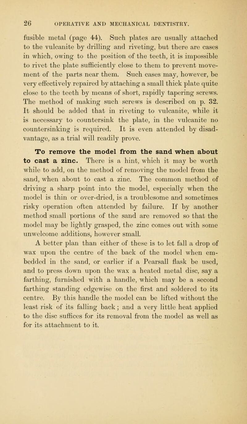 fusible metal (page 44). Such plates are usually attached to the vulcanite by drilling and riveting, but there are cases in which, owing to the position of the teeth, it is impossible to rivet the plate sufficiently close to them to prevent move- ment of the parts near them. Such cases may, however, be very effectively repaired by attaching a small thick plate quite close to the teeth by means of short, rapidly tapering screws. The method of making such screws is described on p. 32. It should be added that in riveting to vulcanite, while it is necessary to countersink the plate, in the vulcanite no countersinking is required. It is even attended by disad- vantage, as a trial will readily prove. To remove the model from the sand when about to cast a zinc. There is a hint, which it may be worth while to add, on the method of removing the model from the sand, when about to cast a zinc. The common method of driving a sharp point into the model, especially when the model is thin or over-dried, is a troublesome and sometimes risky operation often attended by failure. If by another method small portions of the sand are removed so that the model may be lightly grasped, the zinc comes out with some unwelcome additions, however small. A better plan than either of these is to let fall a drop of wax upon the centre of the back of the model when em- bedded in the sand, or earlier if a Pearsall flask be used, and to press down upon the wax a heated metal disc, say a farthing, furnished with a handle, which may be a second farthing standing edgewise on the first and soldered to its centre. By this handle the model can be lifted without the least risk of its falling back; and a very little heat applied to the disc suffices for its removal from the model as well as for its attachment to it.