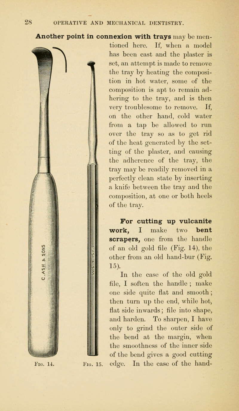 Another point in connexion with trays may be men- ^^ tioned here. If, when a model \ has been cast and the plaster is «*> set, an attempt is made to remove the tray by heating the composi- tion in hot water, some of the composition is apt to remain ad- hering to the tray, and is then very troublesome to remove. If, on the other hand, cold water from a tap be allowed to run over the tray so as to get rid of the heat generated by the set- ting of the plaster, and causing the adherence of the tray, the tray may be readily removed in a perfectly clean state by inserting a knife between the tray and the composition, at one or both heels of the tray. For cutting up vulcanite work, I make two bent scrapers, one from the handle of an old gold file (Fig. 14), the other from an old hand-bur (Fig. 15). In the case of the old gold file, I soften the handle ; make one side quite flat and smooth; then turn up the end, while hot, flat side inwards; file into shape, and harden. To sharpen, I have only to grind the outer side of the bend at the margin, when the smoothness of the inner side of the bend gives a good cutting Fig. 14. Fig. 15. edge. In the case of the hand-