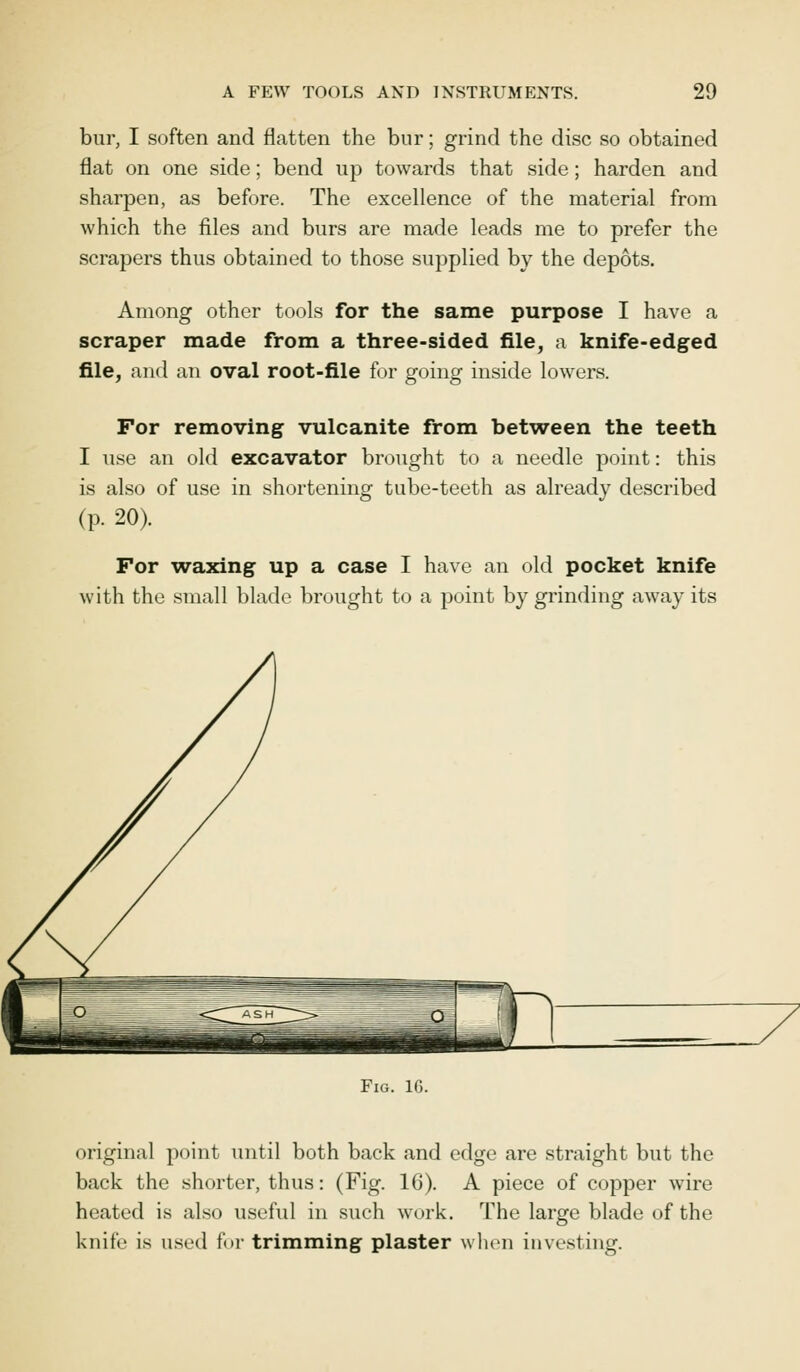 bur, I soften and flatten the bur; grind the disc so obtained flat on one side; bend up towards that side; harden and sharpen, as before. The excellence of the material from which the files and burs are made leads me to prefer the scrapers thus obtained to those supplied by the depots. Among other tools for the same purpose I have a scraper made from a three-sided file, a knife-edged file, and an oval root-file for going inside lowers. For removing vulcanite from between the teeth I use an old excavator brought to a needle point: this is also of use in shortening tube-teeth as already described (p. 20). For waxing up a case I have an old pocket knife with the small blade brought to a point by grinding away its Fig. 16. original point until both back and edge are straight but the back the shorter, thus: (Fig. 16). A piece of copper wire heated is also useful in such work. The large blade of the knife is used for trimming plaster when investing.