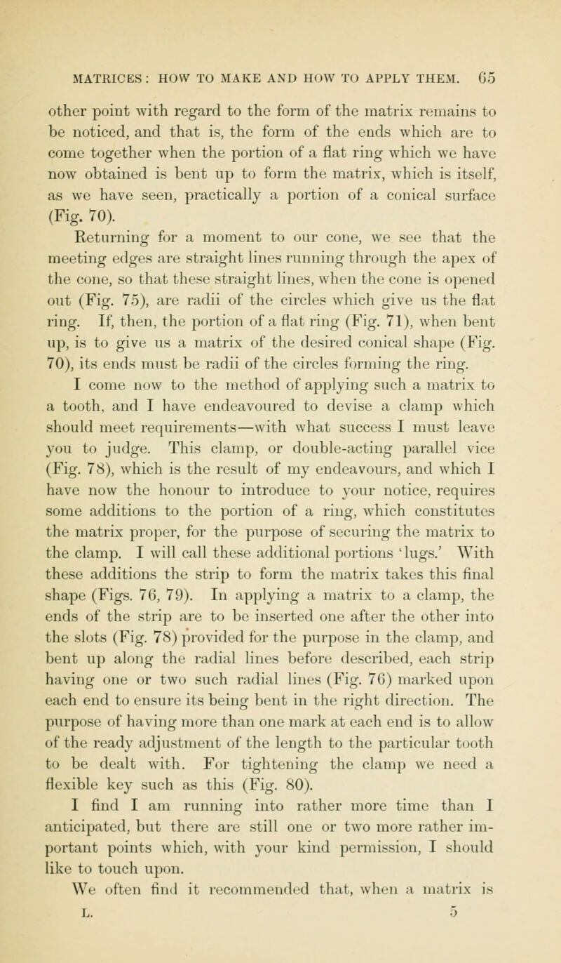 other point with regard to the form of the matrix remains to be noticed, and that is, the form of the ends which are to come together when the portion of a flat ring which we have now obtained is bent up to form the matrix, which is itself, as we have seen, practically a portion of a conical surface (Fig. 70). Returning for a moment to our cone, we see that the meeting edges are straight lines running through the apex of the cone, so that these straight lines, when the cone is opened out (Fig. 75), are radii of the circles which give us the flat ring. If, then, the portion of a flat ring (Fig. 71), when bent up, is to give us a matrix of the desired conical shape (Fig. 70), its ends must be radii of the circles forming the ring. I come now to the method of applying such a matrix to a tooth, and I have endeavoured to devise a clamp which should meet requirements—with what success I must leave you to judge. This clamp, or double-acting parallel vice (Fig. 78), which is the result of my endeavours, and which I have now the honour to introduce to your notice, requires some additions to the portion of a ring, which constitutes the matrix proper, for the purpose of securing the matrix to the clamp. I will call these additional portions ' lugs.' With these additions the strip to form the matrix takes this final shape (Figs. 76, 79). In applying a matrix to a clamp, the ends of the strip are to be inserted one after the other into the slots (Fig. 78) provided for the purpose in the clamp, and bent up along the radial lines before described, each strip having one or two such radial lines (Fig. 76) marked upon each end to ensure its being bent in the right direction. The ptirpose of having more than one mark at each end is to allow of the ready adjustment of the length to the particular tooth to be dealt with. For tightening the clamp we need a flexible key such as this (Fig. 80). I find I am running into rather more time than I anticipated, but there are still one or two more rather im- portant points which, with your kind permission, I should like to touch upon. We often find it recommended that, when a matrix is L.