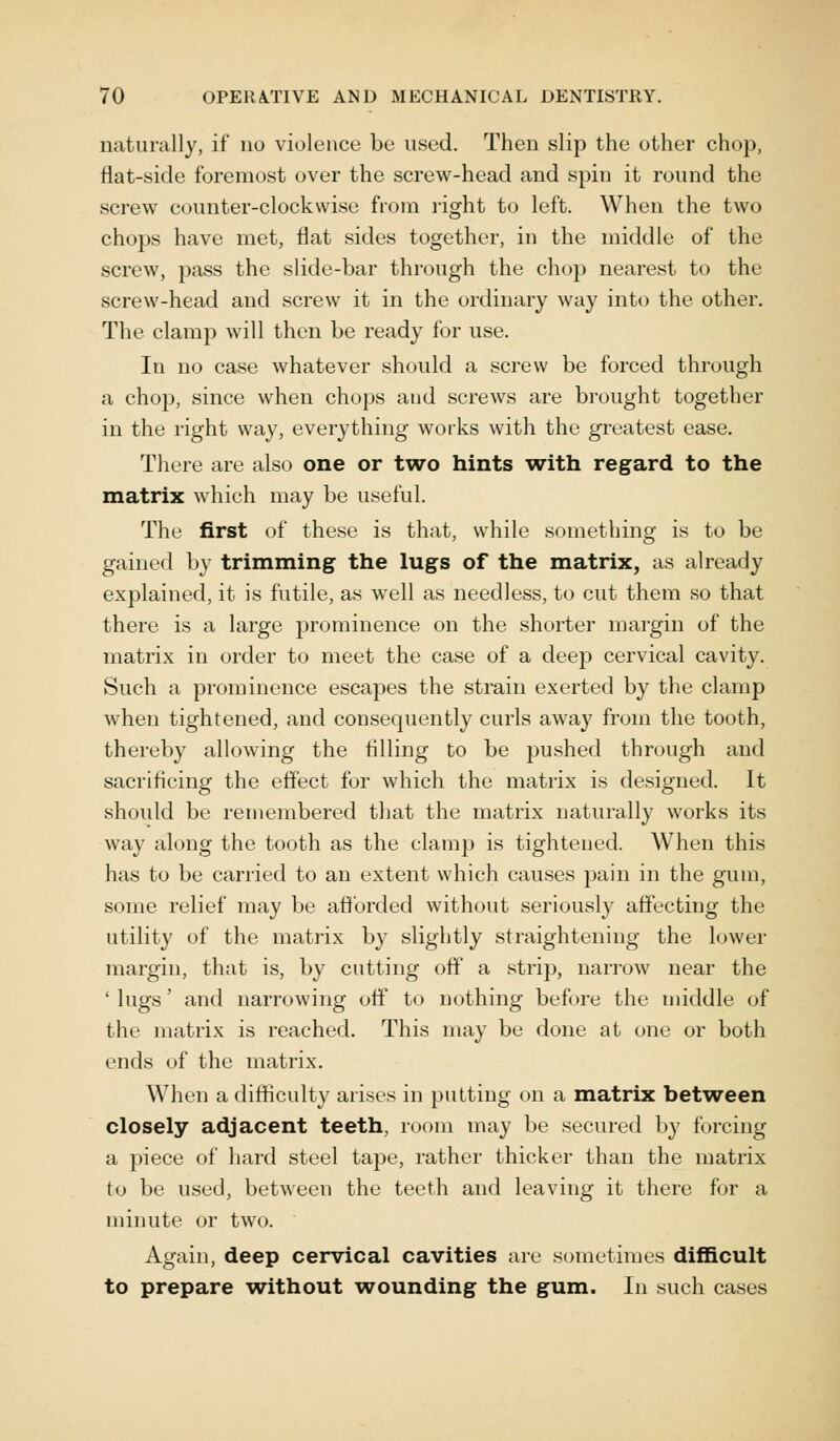 naturally, if no violence be used. Then slip the other chop, flat-side foremost over the screw-head and spin it round the screw counter-clockwise from right to left. When the two chops have met, flat sides together, in the middle of the screw, pass the slide-bar through the chop nearest to the screw-head and screw it in the ordinary way into the other. The clamp will then be ready for use. In no case whatever should a screw be forced through a chop, since when chops aud screws are brought together in the right way, everything works with the greatest ease. There are also one or two hints with regard to the matrix which may be useful. The first of these is that, while something is to be gained by trimming the lugs of the matrix, as already explained, it is futile, as well as needless, to cut them so that there is a large prominence on the shorter margin of the matrix in order to meet the case of a deep cervical cavity. Such a prominence escapes the strain exerted by the clamp when tightened, and consequently curls away from the tooth, thereby allowing the tilling to be pushed through and sacrificing the effect for which the matrix is designed. It should be remembered that the matrix naturally works its way along the tooth as the clamp is tightened. When this has to be carried to an extent which causes pain in the gum, some relief may be afforded without seriously affecting the utility of the matrix by slightly straightening the lower margin, that is, by cutting off a strip, narrow near the ' lugs' and narrowing off to nothing before the middle of the matrix is reached. This may be done at one or both ends of the matrix. When a difficulty arises in putting on a matrix between closely adjacent teeth, room may be secured by forcing a piece of hard steel tape, rather thicker than the matrix to be used, between the teeth and leaving it there for a minute or two. Again, deep cervical cavities are sometimes difficult to prepare -without wounding the gum. In such cases