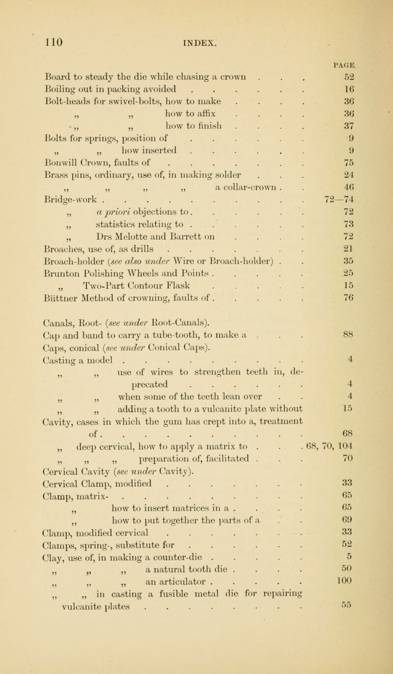 Board to steady the die while chasing a crown Boiling out in packing avoided .... Bolt-heads for swivel-bolts, how to make „ „ how to affix ,, „ how to finish Bolts for springs, position of .... „ „ how inserted .... Bon will Grown, faults of ..... Brass pins, ordinary, use of, in making solder ,, „ „ „ a collar-crown Bridge-work ........ „ a priori objections to. ,, statistics relating to . „ Drs Melotte and Barrett on Broaches, use of, as drills Broach-holder {see also under Wire or Broach-holder) Brunton Polishing Wheels and Points . „ Two-Part Contour Flask Biittner Method of crowning, faults of . PAGE. 52 16 36 36 37 9 !) 75 24 46 2—74 72 73 72 21 35 2o 15 76 Canals, Root- {see under Etoot-Canals). Cap and baud to carry a tube-tooth, to make a . Caps, conical (see under Conical Caps). I lasting a model ......... „ „ use of wires to strengthen teeth in, de- precated ...... }J „ when some of the teeth lean over „ „ adding a tooth to a vulcanite plate without Cavity, cases in which the gum has crept into a, treatment of „ deep cervical, how to apply a matrix to „ „ „ preparation of, facilitated Cervical Cavity (see under (lavity). Cervical Clamp, modified .... Clamp, matrix- ...... „ how to insert matrices in a . ,, how to put together the parts of ('lamp, modified cervical .... Clamps, spring-, substitute for Clay, use of, in making a counter-die . „ „ ,, a natural tooth die . „ „ „ an articulator . „ „ in casting a fusible metal die for repairing vulcanite plates ..... 4 4 15 68 68, 70, 104 70 33 65 65 69 33 52 5 50 100
