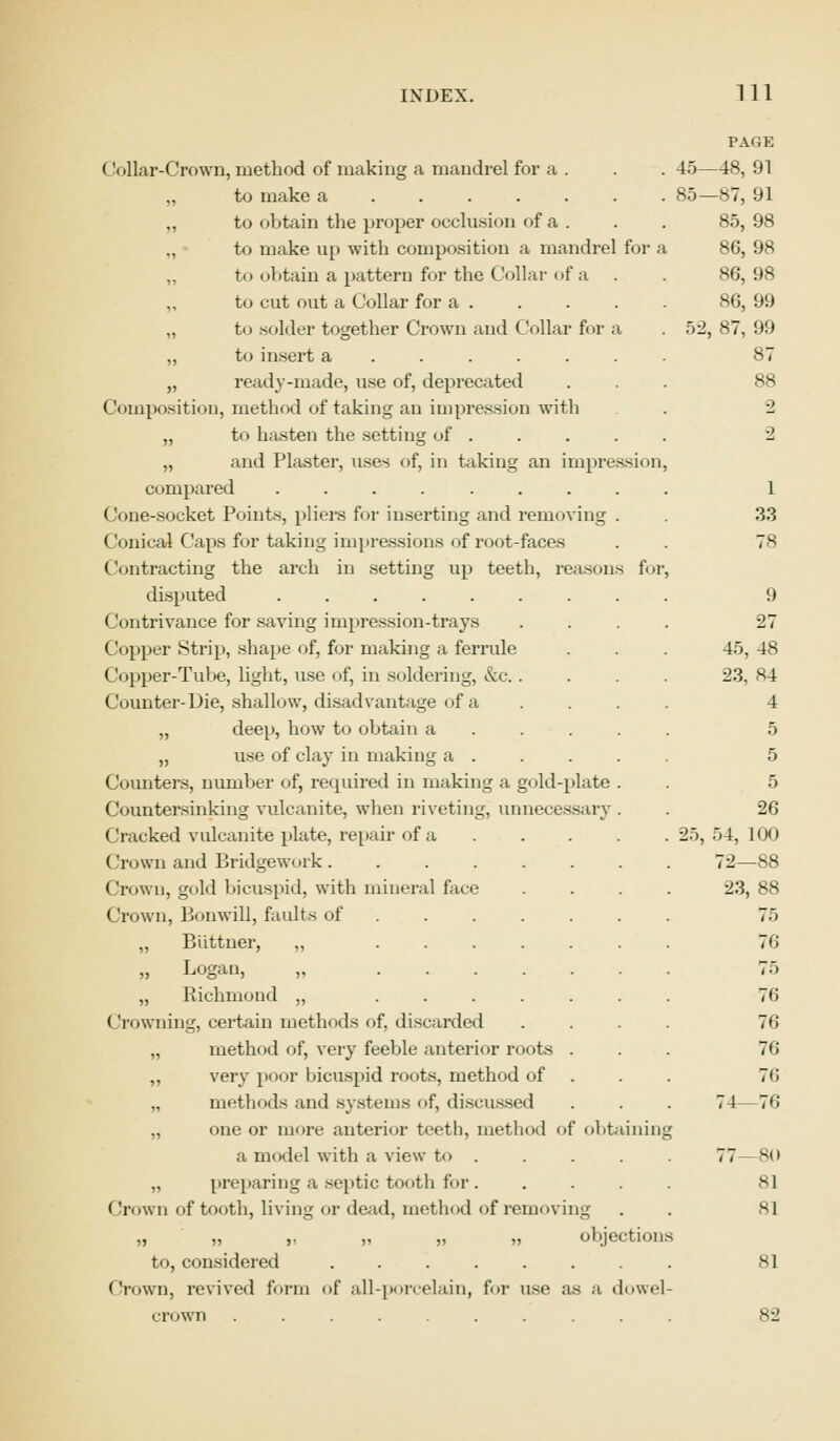 Collar-Crown, method of making a mandrel for a „ to make a „ to obtain the proper occlusion of a to make up with composition a mandrel for a „ t<> obtain a pattern for the Collar of a „ to cut out a Collar for a . „ to solder together Crown and Collar for a „ to insert a ..... . „ ready-made, use of, deprecated Composition, method of taking an impression with „ to hasten the setting of . „ and Plaster, uses of, in taking an impression compared ........ Cone-socket Points, pliers for inserting and removing . Conical Caps for taking impressions of root-faces ('oiitracting the arch in setting up teeth, reasons fo] disputed ( ontrivance for saving impression-trays (lopper Strip, shape of, for making a ferrule ('opper-Tube, light, use of, in soldering, &c. . Counter-Die, shallow, disadvantage of a „ deep, how to obtain a „ use of clay in making a . Counters, number of, required in making a gold-plate . Countersinking vulcanite, when riveting, unnecessary . Cracked vulcanite plate, repair of a Crown and Bridgework. Crown, gold bicuspid, with mineral face Crown, Bonwill, faults of „ Buttner, „ ... „ Logan, „ ... „ Richmond „ ... Crowning, certain methods of. discarded „ method of, very feeble anterior roots . ,, very poor bicuspid roots, method of „ methods and systems of, discussed „ one or more anterior teeth, method of obtainin a model with a view to .... „ preparing a septic tooth for. Crown of tooth, living or dead, method of removing „ „ „ „ „ objections to, considered .... Crown, revived form of all-porcelain, for use as a dowel- crown .......... PAGE -48, 91 -87, 91 85, 98 86,98 86, 98 86,99 87, 99 2 ■2 1 33 78 9 27 45, 48 23, 84 4 5 26 54, 100 72—88 23, 88 75 76 75 76 76 76 76 76 7 I -80 81 81 81 82