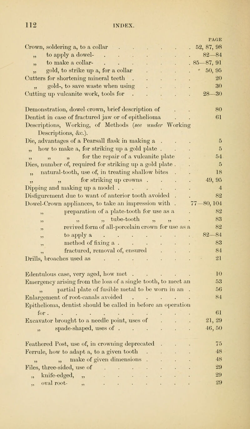 Crown, soldering a, to a collar „ to apply a dowel- „ to make a collar- „ gold, to strike up a, for a collar Cutters for shortening mineral teeth „ gold-, to save waste when using Cutting up vulcanite work, tools for Demonstration, dowel-crown, brief description of Dentist in case of fractured jaw or of epithelioma Descriptions, Working, of Methods {see under Working Descriptions, &c). Die, advantages of a Pearsall flask in making a . „ how to make a, for striking up a gold plate . ,, „ „ for the repair of a vulcanite plate Dies, number of, required for striking up a gold plate . „ natural-tooth, use of, in treating shallow bites „ „ for striking up crowns . Dipping and making up a model ..... Disfigurement due to want of anterior tooth avoided . Dowel-Crown appliances, to take an impression with . „ preparation of a plate-tooth for use as a „ „ ,, tube-tooth „ „ „ revived form of all-porcelain crown for use as a to apply a .... „ method of fixing a . „ fractured, removal of, ensured Drills, broaches used as ... Edentulous case, very aged, how met . Emergency arising from the loss of a single tooth, to meet an „ partial plate of fusible metal to be worn in an Enlargement of root-canals avoided Epithelioma, dentist should be called in before an operation for Excavator brought to a needle point, uses of „ spade-shaped, uses of . Feathered Post, use of, in crowning deprecated Ferrule, how to adapt a, to a given tooth „ „ make of given dimensions Files, three-sided, use of „ knife-edged, „ ... oval root- „ ... PAGE 52, 87, 98 82—84 85—87, 91 - 50, 95 20 30 28—30 80 61 5 5 54 5 18 49, 95 4 82 -80,104 82 83 82 82—84 83 84 21 10 53 56 84 61 21, 29 46, 50 75 48 48 29 29 29