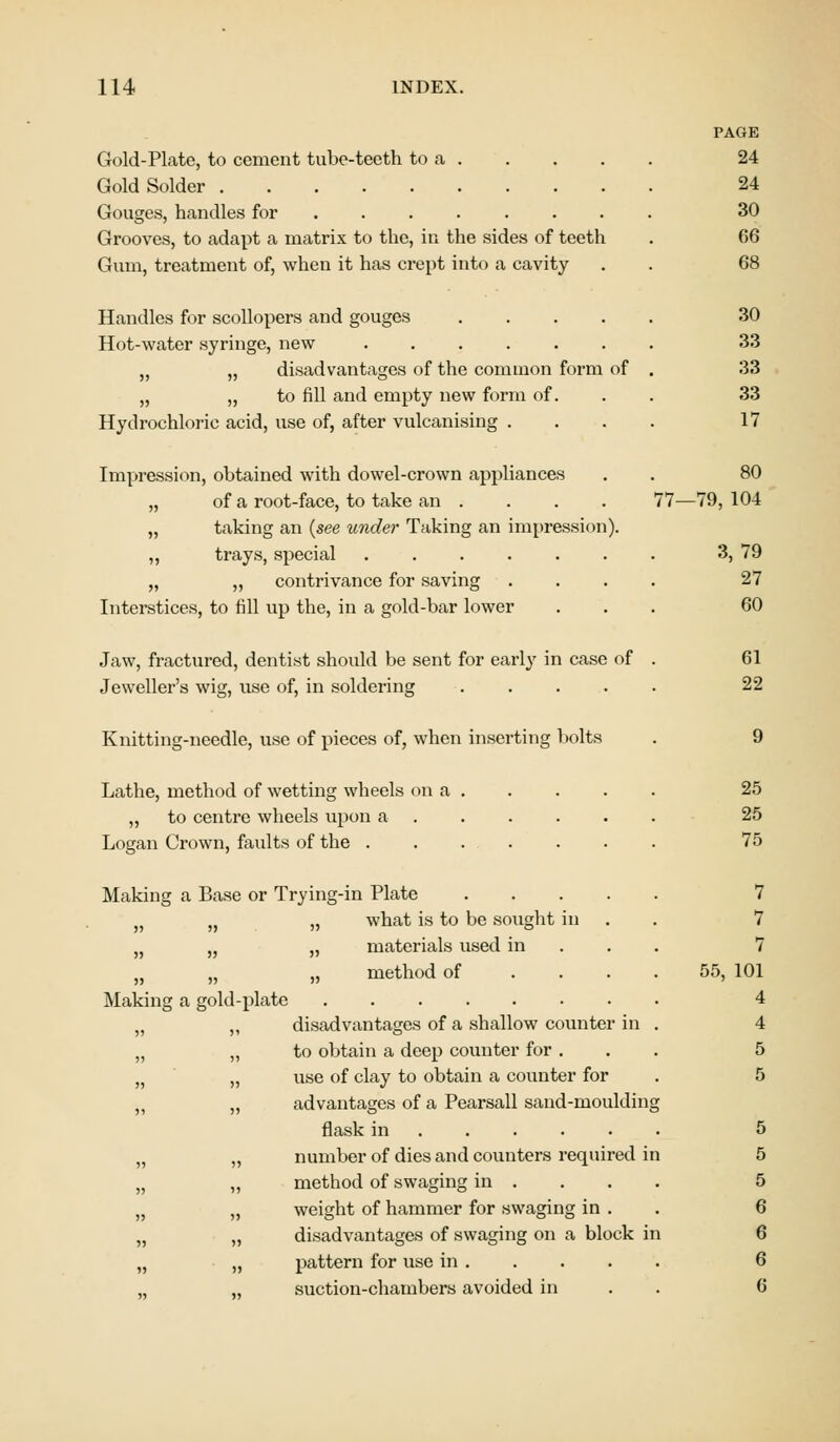 Gold-Plate, to cement tube-teeth to a . Gold Solder Gouges, handles for ...... Grooves, to adapt a matrix to the, in the sides of teeth Gum, treatment of, when it has crept into a cavity Handles for scollopers and gouges Hot-water syringe, new ,, „ disadvantages of the common form of „ ,, to fill and empty new form of. Hydrochloric acid, use of, after vulcanising . Impression, obtained with dowel-crown appliances . . 80 „ of a root-face, to take an . . . . 77—79, 104 „ taking an (see under Taking an impression). ,, trays, special „ „ contrivance for saving Interstices, to fill up the, in a gold-bar lower Jaw, fractured, dentist should be sent for early in case of Jeweller's wig, use of, in soldering .... Knitting-needle, use of pieces of, when inserting bolts PAGE 24 24 30 06 68 30 33 33 33 17 Lathe, method of wetting wheels on a . „ to centre wheels upon a .... Logan Crown, faults of the ...... Making a Base or Trying-in Plate .... „ „ what is to be sought in „ „ „ materials used in H „ „ method of Making a gold-plate „ ,, disadvantages of a shallow counter in „ „ to obtain a deep counter for . „ use of clay to obtain a counter for „ „ advantages of a Pearsall sand-moulding flask in „ number of dies and counters required i „ „ method of swaging in . n „ weight of hammer for swaging in . „ „ disadvantages of swaging on a block i „ „ pattern for use in . suction-chambers avoided in 3, 79 27 60 61 22 25 25 75 7 7 7 55, 101 4 4 5 5 5 5 5 6 6 6 6