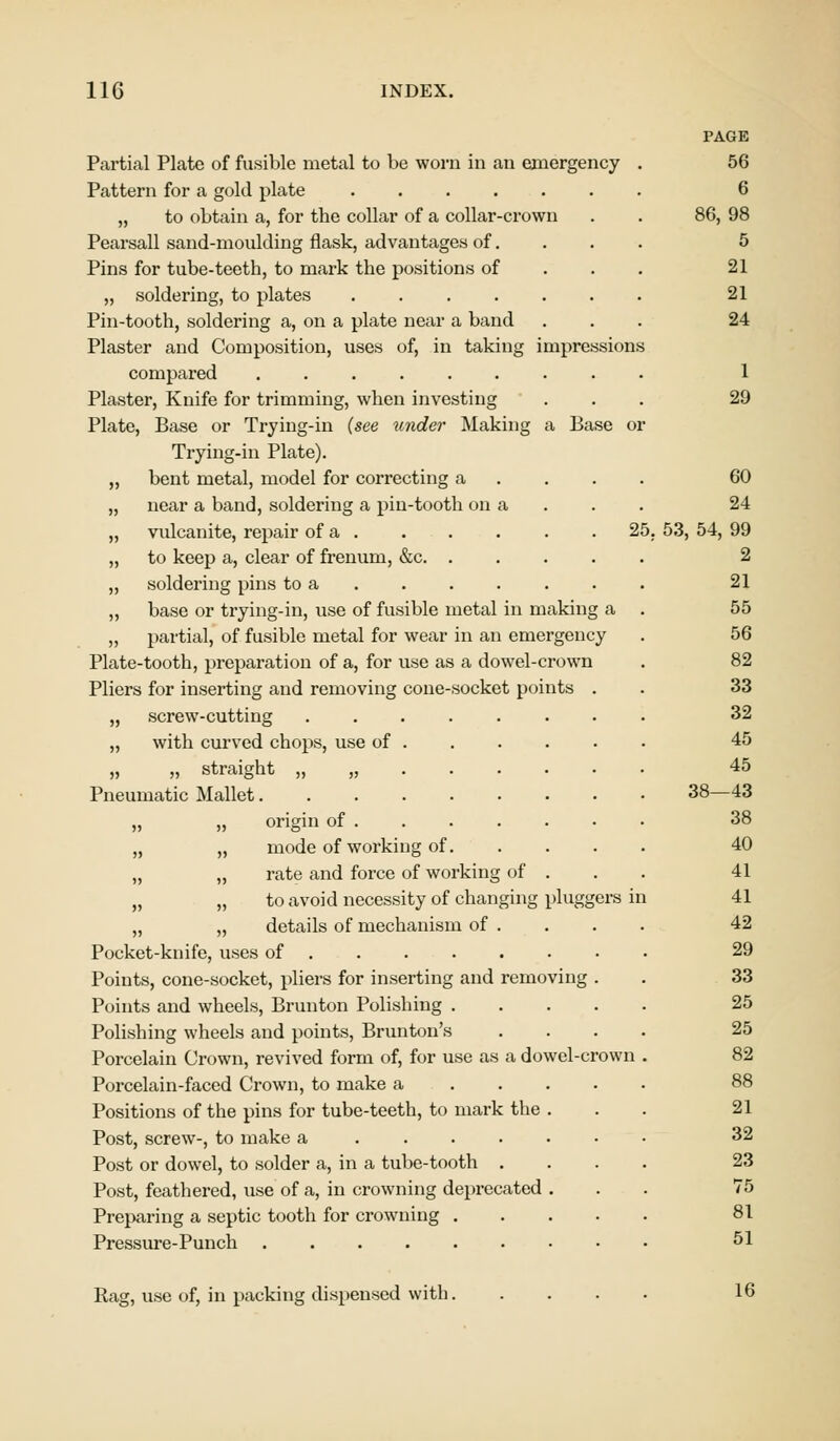 Partial Plate of fusible metal to be worn in an emergency Pattern for a gold plate „ to obtain a, for the collar of a collar-crown Pearsall sand-moulding flask, advantages of. Pins for tube-teeth, to mark the positions of „ soldering, to plates Pin-tooth, soldering a, on a plate near a band Plaster and Composition, uses of, in taking impressions compared Plaster, Knife for trimming, when investing Plate, Base or Trying-in (see under Making a Base Trying-in Plate). „ bent metal, model for correcting a „ near a band, soldering a pin-tooth on a „ vulcanite, repair of a 25 „ to keep a, clear of frenum, &c. . „ soldering pins to a „ base or trying-in, use of fusible metal in making a „ partial, of fusible metal for wear in an emergency Plate-tooth, preparation of a, for use as a dowel-crown Pliers for inserting and removing cone-socket points . „ screw-cutting „ with curved chops, use of „ „ straight „ „ Pneumatic Mallet „ ,, origin of „ „ mode of working of. „ „ rate and force of working of . „ „ to avoid necessity of changing pluggers in „ „ details of mechanism of . Pocket-knife, uses of ....... Points, cone-socket, pliers for inserting and removing . Points and wheels, Brunton Polishing .... Polishing wheels and points, Brunton's Porcelain Crown, revived form of, for use as a dowel-crown Porcelain-faced Crown, to make a Positions of the pins for tube-teeth, to mark the . Post, screw-, to make a Post or dowel, to solder a, in a tube-tooth . Post, feathered, use of a, in crowning deprecated . Preparing a septic tooth for crowning .... Pressure-Punch PAGE 56 6 86, 98 5 21 21 24 1 29 60 24 53, 54, 99 2 21 55 56 82 33 32 45 45 38—43 38 40 41 41 42 29 33 25 25 82 88 21 32 23 75 81 51 Rag, use of, in packing dispensed with. 16