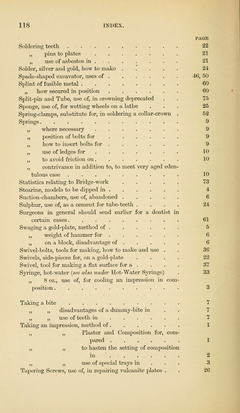 Soldering teeth .... „ pins to plates „ use of asbestos in . Solder, silver and gold, how to make Spade-shaped excavator, uses of . Splint of fusible metal . „ how secured in position Split-pin and Tube, use of, in crowning deprecated Sponge, use of, for wetting wheels on a lathe Spring-clamps, substitute for, in soldering a collar-crown Springs „ where necessary „ position of bolts for „ how to insert bolts for . „ use of ledges for ,, to avoid friction on . ,, contrivance in addition to, to meet tulous case ..... Statistics relating to Bridge-work Stearine, models to be dipped in . Suction-chambers, use of, abandoned . Sulphur, use of, as a cement for tube-teeth Surgeons in general should send earlier for a certain cases.... Swaging a gold-plate, method of . ,, weight of hammer for . „ on a block, disadvantage of . Swivel-bolts, tools for making, how to make Swivels, side-pieces for, on a gold-plate Swivel, tool for making a flat surface for a Syringe, hot-water (see also under Hot-Water Syringe) „ 8 oz., use of, for cooling an impression in com position very and aged eden dentist in Taking a bite „ „ disadvantages of a dummy-bite in „ „ use of teeth in Taking an impression, method of „ „ Plaster and Composition for, com pared „ „ to hasten the setting of composition in ..... ,, „ use of special trays in Tapering Screws, use of, in repairing vulcanite plates . PAGE 22 21 21 24 46, 50 60 60 75 25 52 9 9 9 9 10 10 10 73 4 6 24 61 5 6 6 36 22 37 33 2 3 26