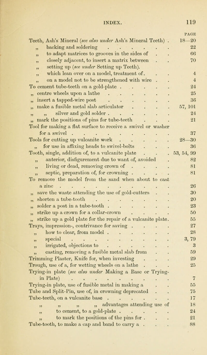 Teeth, Ash's Mineral (see also under Ash's Mineral Teeth) „ backing and soldering ..... „ to adapt matrices to grooves in the sides of „ closely adjacent, to insert a matrix between „ setting up (see under Setting up Teeth). „ which lean over on a model, treatment of. „ on a model not to be strengthened with wire . To cement tube-teeth on a gold-plate .... centre wheels upon a lathe ..... insert a tapped-wire post make a fusible metal slab articulator ,, silver and gold solder ..... mark the positions of pins for tube-teeth Tool for making a flat surface to receive a swivel or washer for a swivel ........ Tools for cutting up vulcanite work .... „ for use in affixing heads to swivel-bolts Tooth, single, addition of, to a vulcanite plate „ anterior, disfigurement due to want of, avoided „ living or dead, removing crown of „ septic, preparation of, for crowning . To remove the model from the sand when about to cast a zinc ......... save the waste attending the use of gold-cutters shorten a tube-tooth ...... solder a post in a tube-tooth ..... strike up a crown for a collar-crown strike up a gold plate for the repair of a vulcanite plate Trays, impression-, contrivance for saving . „ how to clear, from model ..... „ special ........ ,, irrigated, objections to „ casting, removing a fusible metal slab from Trimming Plaster, Knife for, when investing Trough, use of a, for wetting wheels on a lathe . Trying-in plate (see also under Making a Base or Trying in Plate) ........ Trying-in plate, use of fusible metal in making a Tube and Split-Pin, use of, in crowning deprecated Tube-teeth, on a vulcanite base ..... „ „ „ „ advantages attending use of „ to cement, to a gold-plate .... „ to mark the positions of the pins for . Tube-tooth, to make a cap and band to carry a . PAGE 18—20 22 66 70 4 4 24 25 36 57, 101 24 21 37 28—30 36 53, 54, 99 82 81 81 26 30 20 23 50 55 27 28 3, 79 3 59 29 25 7 55 75 17 18 24 21
