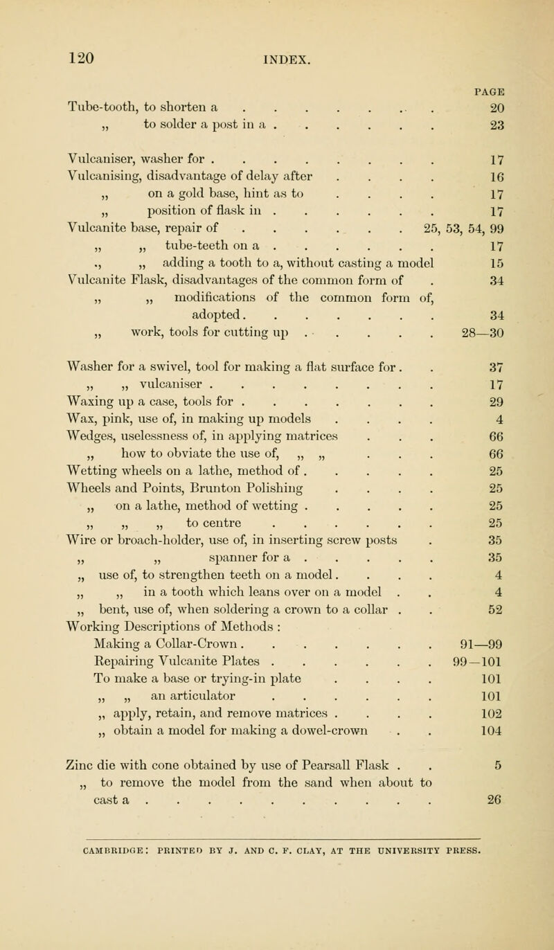 PAGE Tube-tooth, to shorten a 20 „ to solder a post in a 23 Vulcaniser, washer for 17 Vulcanising, disadvantage of delay after .... 16 „ on a gold base, hint as to .... 17 „ position of flask in ...... 17 Vulcanite base, repair of 25, 53, 54, 99 „ „ tube-teeth on a . . . . . . 17 ., „ adding a tooth to a, without casting a model 15 Vulcanite Flask, disadvantages of the common form of . 34 „ „ modifications of the common form of, adopted 34 ,, work, tools for cutting up . . . . . 28—30 Washer for a swivel, tool for making a flat surface for. . 37 „ „ vulcaniser ........ 17 Waxing up a case, tools for 29 Wax, pink, use of, in making up models .... 4 Wedges, uselessness of, in applying matrices ... 66 „ how to obviate the use of, „ „ ... 66 Wetting wheels on a lathe, method of 25 Wheels and Points, Brunton Polishing .... 25 „ on a lathe, method of wetting 25 „ „ „ to centre 25 Wire or broach-holder, use of, in inserting screw posts . 35 ,, „ spanner for a 35 „ use of, to strengthen teeth on a model.... 4 „ ,, in a tooth which leans over on a model . . 4 „ bent, use of, when soldering a crown to a collar . . 52 Working Descriptions of Methods : Making a Collar-Crown 91—99 Repairing Vulcanite Plates 99—101 To make a base or trying-in plate .... 101 „ „ an articulator 101 „ apply, retain, and remove matrices .... 102 „ obtain a model for making a dowel-crown . 104 Zinc die with cone obtained by use of Pearsall Flask . . 5 „ to remove the model from the sand when about to cast a 26 CAMBRIDGE: PRINTED BY J. AND C. F. CLAY, AT THE UNIVERSITY PRESS.