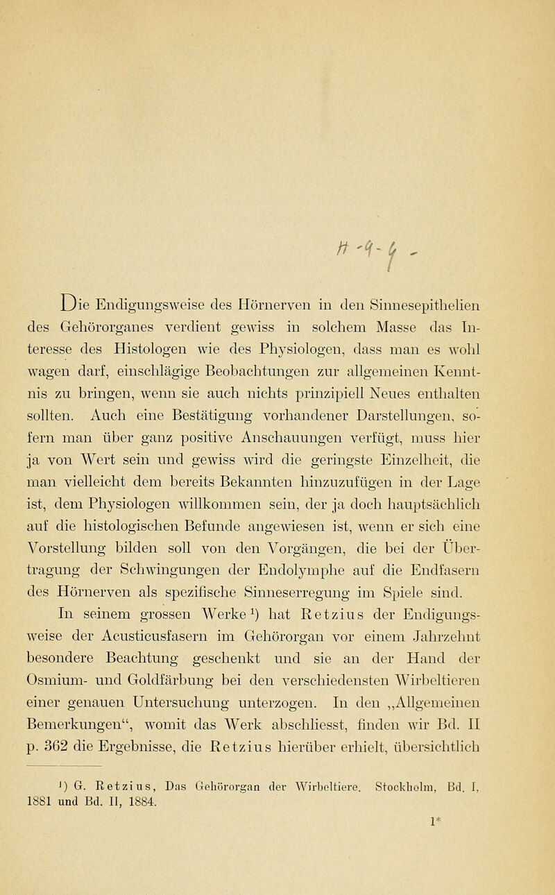 //'^ f' Die Endigungsweise des Hörnerven in den Sinnesepithelien des Gehörorganes verdient gewiss in solchem Masse das In- teresse des Histologen wie des Physiologen, dass man es wohl wagen darf, einschlägige Beobachtungen zur allgemeinen Kennt- nis zu bringen, wenn sie auch nichts prinzipiell Neues enthalten sollten. Auch eine Bestätigung vorhandener Darstellungen, so- fern man über ganz positive Anschauungen verfügt, muss hier ja von Wert sein und gewiss wird die geringste Einzelheit, die man vielleicht dem bereits Bekannten hinzuzufügen in der Lage ist, dem Physiologen willkommen sein, der ja doch hauptsächlich auf die histologischen Befunde angewiesen ist, wenn er sich eine Vorstellung bilden soll von den Vorgängen, die bei der Über- tragung der Schwingungen der Endolymphe auf die Endfasern des Hörnerven als spezifische Sinneserregung im Spiele sind. In seinem grossen Werke ^) hat Retzius der Endigungs- weise der Acusticusfasern im Gehörorgan vor einem Jahrzehnt besondere Beachtung geschenkt und sie an der Hand der Osmium- und Goldfärbung bei den verschiedensten Wirbeltieren einer genauen Untersuchung unterzogen. In den ,,Allgemeinen Bemerkungen, womit das Werk abschliesst, finden wir Bd. 11 p. 362 die Ergebnisse, die Retzius hierüber erhielt, übersichtlich J) G. Retzius, Das GJehürorgan der Wirbeltiere. Stockliolm, Bd. I, 1881 und Bd. II, 1884. 1*