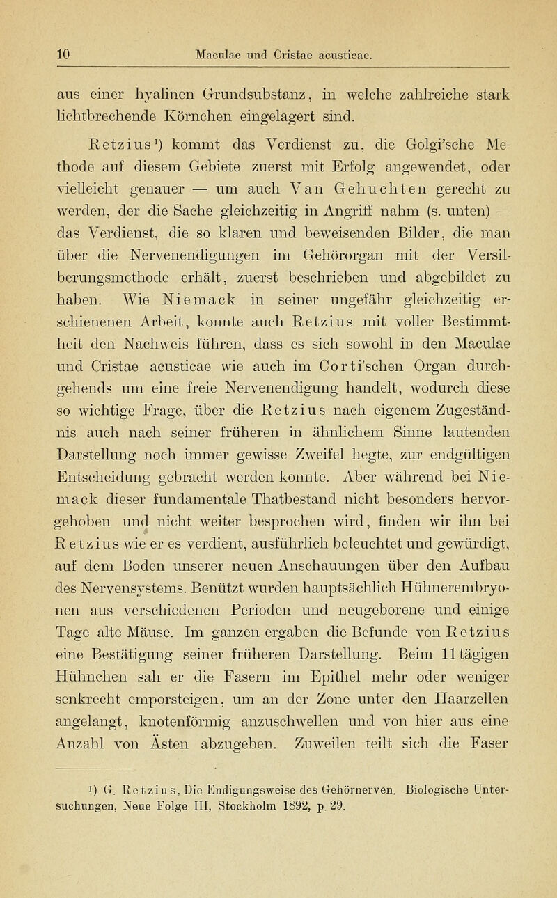 aus einer hyalinen Grundsubstanz, in welche zahlreiche stark lichtbrechende Körnchen eingelagert sind. Retzius') kommt das Verdienst zu, die Golgi'sche Me- thode auf diesem Gebiete zuerst mit Erfolg angewendet, oder vielleicht genauer — um auch Van Gebuchten gerecht zu werden, der die Sache gleichzeitig in Angriff nahm (s. unten) — das Verdienst, die so klaren und beweisenden Bilder, die man über die Nervenendigungen im Gehörorgan mit der Versil- berungsmethode erhält, zuerst beschrieben und abgebildet zu haben. Wie Niemack in seiner ungefähr gleichzeitig er- schienenen Arbeit, konnte auch Retzius mit voller Bestimmt- heit den Nachweis führen, dass es sich sowohl in den Maculae und Cristae acusticae wie auch im Corti'schen Organ durch- gehends um eine freie Nervenendigung handelt, wodurch diese so wichtige Frage, über die Retzius nach eigenem Zugeständ- nis auch nach seiner früheren in ähnlichem Sinne lautenden Darstellung noch immer gewisse Zweifel hegte, zur endgültigen Entscheidung gebracht werden konnte. Aber während bei Nle- rn ack dieser fundamentale Thatbestand nicht besonders hervor- gehoben und nicht weiter besprochen wird, finden wir ihn bei Retzius wie er es verdient, ausführlich beleuchtet und gewürdigt, auf dem Boden unserer neuen Anschauungen über den Aufbau des Nervensystems. Benützt wurden hauptsächlich Hühnerembryo- nen aus verschiedenen Perioden und neugeborene und einige Tage alte Mäuse. Im ganzen ergaben die Befunde von Retzius eine Bestätigung seiner früheren Darstellung. Beim lltägigen Hühnchen sah er die Fasern im Epithel mehr oder weniger senkrecht emporsteigen, um an der Zone unter den Haarzellen angelangt, knotenförmig anzuschwellen und von hier aus eine Anzahl von Ästen abzugeben. Zuweilen teilt sich die Faser ^) G. Retzius, Die Endigungsweise des Gehörnerven. Biologische Unter- suchungen, Neue Folge lU, Stockholm 1892, p. 29.