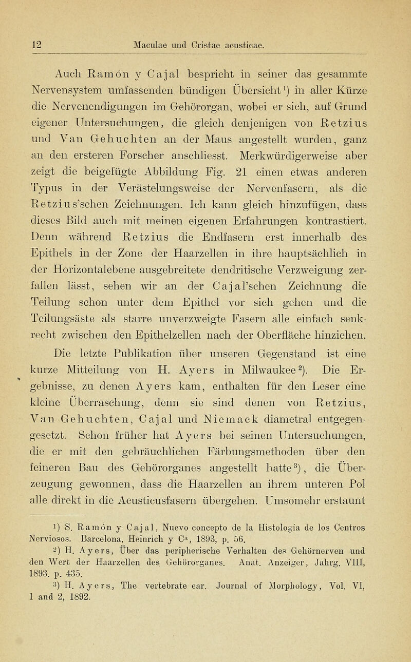 Auch Ramön y Cajal bespricht m seiner das gesammte Nervensystem umfassenden bündigen Übersicht') in aller Kürze die Nervenendigungen im Gehörorgan, wobei er sich, auf Grund eigener Untersuchungen, die gleich denjenigen von ßetzius und Van Gebuchten an der Maus angestellt wurden, ganz an den ersteren Forscher anschhesst. Merkwürdigerweise aber zeigt die beigefügte Abbildung Fig. 21 einen etwas anderen Typus in der Verästelungsweise der Nervenfasern, als die Retzius'schen Zeichnungen. Ich kann gleich hinzufügen, dass dieses Bild auch mit meinen eigenen Erfahrungen kontrastiert. Denn während Retzius die Endfasern erst innerhalb des Epithels in der Zone der Haarzellen in ihre hauptsächlich in der Horizontalebene ausgebreitete dendritische Verzweigung zer- fallen lässt, sehen wir an der Cajal'schen Zeichnung die Teilung schon unter dem Epithel vor sich gehen und die Teilungsäste als starre unverzweigte Fasern alle einfach senk- recht zwischen den Epithelzellen nach der Oberfläche hinziehen. Die letzte Publikation über unseren Gegenstand ist eine kurze Mitteilung von H. Ayers in Milwaukee^). Die Er- gebnisse, zu denen Ayers kam, enthalten für den Leser eine kleine Überraschung, denn sie sind denen von Retzius, Van Gebuchten, Cajal und Niemack diametral entgegen- gesetzt. Schon früher hat Ayers bei seinen Untersuchungen, die er mit den gebräuchlichen Färbungsmethoden über den feineren Bau des Gehörorganes angestellt hatte ^), die Über- zeugung gewonnen, dass die Haarzellen an ihrem unteren Pol alle direkt in die Acusticusfasern übergehen. Umsomehr erstaunt 1) S. Ramön y Cajal, Nuevo concepto de la Histologia de los Centros Nerviosos. Barcelona, Heinrich y C-S 1893, p. 56. ^) H. Ayers, Über das peripherische Verhalten des Gehörnerven und den Wert der Haarzellen des Gehörorganes. Anat. Anzeiger, Jahrg. VIII, 1893. p. 435. 3) H. Ayers, The vertebrate ear. Journal of Morphology, Vol. VI, 1 and 2, 1892.