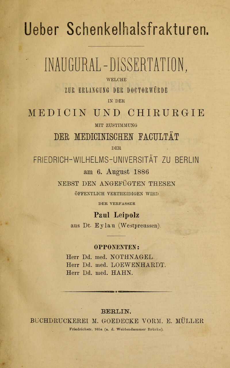 lieber Schenkelhalsfrakturen. INAUGURAL-DISSERTATION, WELCHE ZUR ERLANGUNG DER ÜOCTORWÜRDE IN DEK MEDICIN UND CHIRURGIE MIT ZUSTIMJIUNG DEE MEDICmSCHEN PACULTÄT DER FRIEDRICH-WiLHELMS-UNIVERSITÄT ZU BERLIN am 6. August 1886 NEBST DEN ANGEFÜGTEN THESEN ÖFFENTLICH VERTHEIDIGEN WIRD DER VERFASSER Paul Leipolz ans Dt. Eylaii (Westpreiissen). OPPONENTEN: Herr Dd. med. NOTHNAGEL. Herr Dd. med. LOEWENHARDT. Herr Dd. med. HAHN. BERLIN. BLCHDRUCKEREI M. GOEDECKE VORM. E. JVIÜLLER Friedriclistr. 105a (a. d. ■Weiclendammer Brücke).