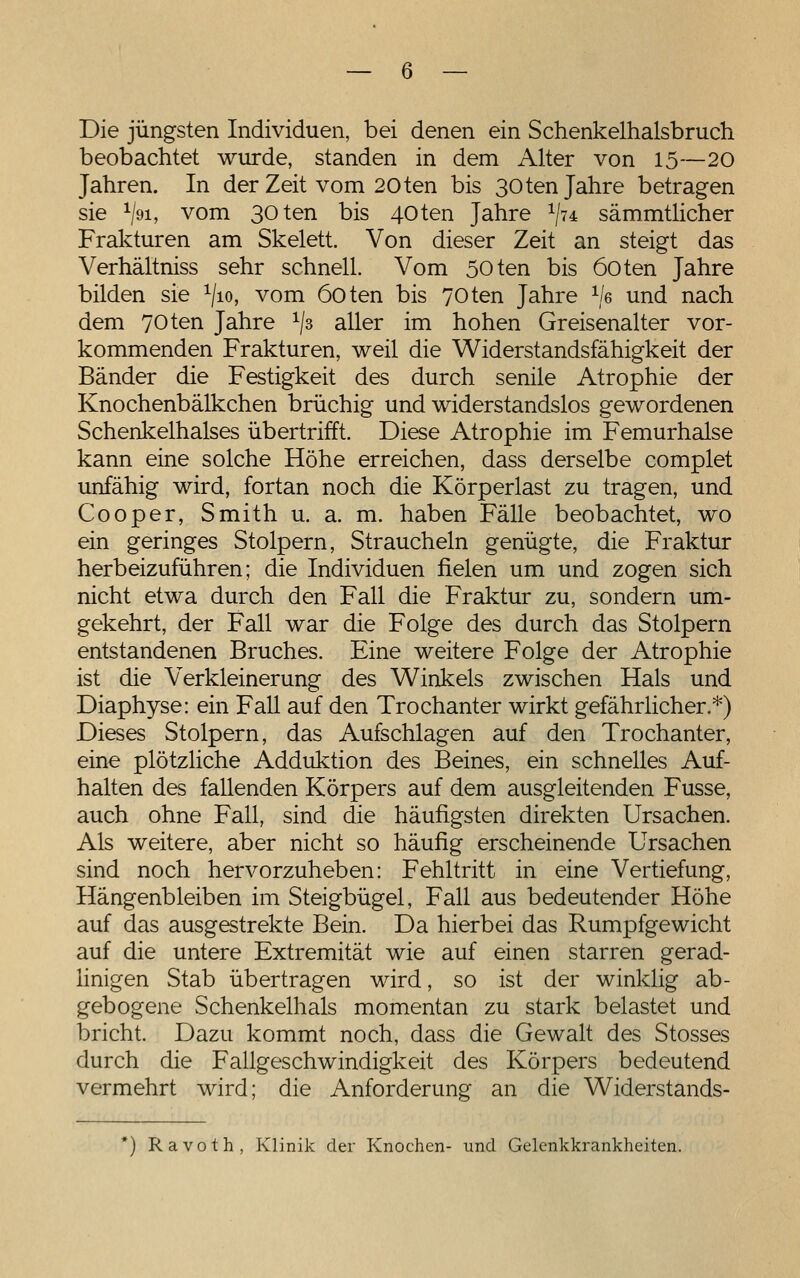 Die jüngsten Individuen, bei denen ein Schenkelhalsbruch beobachtet wurde, standen in dem Alter von 15—20 Jahren. In der Zeit vom 20ten bis 30ten Jahre betragen sie V^i, vom 30ten bis 40ten Jahre ^7* sämmthcher Frakturen am Skelett. Von dieser Zeit an steigt das Verhältniss sehr schnell. Vom 50ten bis öoten Jahre bilden sie ^/lo, vom 6oten bis 70ten Jahre ^/e und nach dem 70ten Jahre ^/s aller im hohen Greisenalter vor- kommenden Frakturen, weil die Widerstandsfähigkeit der Bänder die Festigkeit des durch senile Atrophie der Knochenbälkchen brüchig und widerstandslos gewordenen Schenkelhalses übertrifft. Diese Atrophie im Femurhalse kann eine solche Höhe erreichen, dass derselbe complet unfähig wird, fortan noch die Körperlast zu tragen, und Cooper, Smith u. a. m. haben Fälle beobachtet, wo ein geringes Stolpern, Straucheln genügte, die Fraktur herbeizuführen; die Individuen fielen um und zogen sich nicht etwa durch den Fall die Fraktur zu, sondern um- gekehrt, der Fall war die Folge des durch das Stolpern entstandenen Bruches. Eine weitere Folge der Atrophie ist die Verkleinerung des Winkels zwischen Hals und Diaphyse: ein Fall auf den Trochanter wirkt gefährlicher.*) Dieses Stolpern, das Aufschlagen auf den Trochanter, eine plötzliche Adduktion des Beines, ein schnelles Auf- halten des fallenden Körpers auf dem ausgleitenden Fusse, auch ohne Fall, sind die häufigsten direkten Ursachen. Als weitere, aber nicht so häufig erscheinende Ursachen sind noch hervorzuheben: Fehltritt in eine Vertiefung, Hängenbleiben im Steigbügel, Fall aus bedeutender Höhe auf das ausgestrekte Bein. Da hierbei das Rumpfgewicht auf die untere Extremität wie auf einen starren gerad- Hnigen Stab übertragen wird, so ist der winklig ab- gebogene Schenkelhals momentan zu stark belastet und bricht. Dazu kommt noch, dass die Gewalt des Stosses durch die Fallgeschwindigkeit des Körpers bedeutend vermehrt wird; die Anforderung an die Widerstands- *) Ravoth, Klinik der Knochen- und Gelenkkrankheiten.