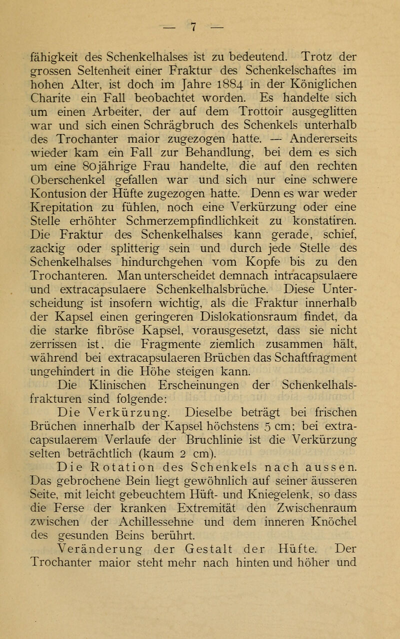 fähigkeit des Schenkelhalses ist zu bedeutend. Trotz der grossen Seltenheit einer Fraktur des Schenkelschaftes im hohen Alter, ist doch im Jahre 1884 in der KönigUchen Charite ein Fall beobachtet worden. Es handelte sich um einen Arbeiter, der auf dem Trottoir ausgeglitten war und sich einen Schrägbruch des Schenkels unterhalb des Trochanter maior zugezogen hatte. — Andererseits wieder kam ein Fall zur Behandlung, bei dem es sich um eine Sojährige Frau handelte, die auf den rechten Oberschenkel gefallen war und sich nur eine schwere Kontusion der Hüfte zugezogen hatte. Denn es war weder Krepitation zu fühlen, noch eine Verkürzung oder eine Stelle erhöhter Schmerzempfindlichkeit zu konstatiren. Die Fraktur des Schenkelhalses kann gerade, schief, zackig oder spÜtterig sein und durch jede Stelle des Schenkelhalses hindurchgehen vom Kopfe bis zu den Trochanteren. Man unterscheidet demnach intracapsulaere und extracapsulaere Schenkelhalsbrüche. Diese Unter- scheidung ist insofern wichtig, als die Fraktur innerhalb der Kapsel einen geringeren Dislokationsraum findet, da die starke fibröse Kapsel, vorausgesetzt, dass sie nicht zerrissen ist, die Fragmente ziemlich zusammen hält, während bei extracapsulaeren Brüchen das Schaftfragment ungehindert in die Höhe steigen kann. Die Klinischen Erscheinungen der Schenkelhals- frakturen sind folgende: Die Verkürzung. Dieselbe beträgt bei frischen Brüchen innerhalb der Kapsel höchstens 5 cm; bei extra- capsulaerem Verlaufe der Bruchlinie ist die Verkürzung selten beträchtHch (kaum 2 cm). Die Rotation des Schenkels nach aussen. Das gebrochene Bein liegt gewöhnlich auf seiner äusseren Seite, mit leicht gebeuchtem Hüft- und Kniegelenk, so dass die Ferse der kranken Extremität den Zwischenraum zwischen der Achillessehne und dem inneren Knöchel des gesunden Beins berührt. Veränderung der Gestalt der Hüfte. Der Trochanter maior steht mehr nach hinten und höher und