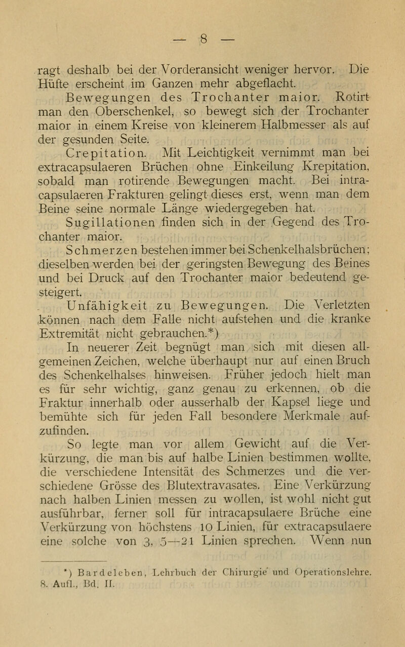 — 8 — ragt deshalb bei der Vorderansicht weniger hervor. Die Hüfte erscheint im Ganzen mehr abgeflacht. Bewegungen des Trochanter maior. Rotirt man den Oberschenkel, so bewegt sich der Trochanter maior in einem Kreise von kleinerem Halbmesser als auf der gesunden Seite. Crepitation. Mit Leichtigkeit vernimmt man bei extracapsulaeren Brüchen ohne Einkeilung Krepitation, sobald man rotirende Bewegungen macht. Bei intra- capsulaeren Frakturen gehngt dieses erst, wenn man dem Beine seine normale Länge wiedergegeben hat. Sugillationen finden sich in der Gegend des Tro- chanter maior. Schmerzen bestehen immer bei Schenkelhalsbrüchen; dieselben werden bei der geringsten Bewegung des Beines und bei Druck auf den Trochanter maior bedeutend ge- steigert. Unfähigkeit zu Bewegungen. Die Verletzten können nach dem Falle nicht aufstehen und die kranke Extremität nicht gebrauchen.*) In neuerer Zeit begnügt man sich mit diesen all- gemeinen Zeichen, welche überhaupt nur auf einen Bruch des Schenkelhalses hinweisen. Früher jedoch hielt man es für sehr wichtig, ganz genau zu erkennen, ob die Fraktur innerhalb oder ausserhalb der Kapsel liege und bemühte sich für jeden Fall besondere Merkmale auf- zufinden. So legte man vor allem Gewicht auf die Ver- kürzung, die man bis auf halbe Linien bestimmen wollte, die verschiedene Intensität des Schmerzes und die ver- schiedene Grösse des Blutextravasates. Eine Verkürzung nach halben Linien messen zu wollen, ist wohl nicht gut ausführbar, ferner soll für intracapsulaere Brüche eine Verkürzung von höchstens 10 Linien, für extracapsulaere eine solche von 3, 5—21 Linien sprechen. Wenn nun *) Bardeleben, Lehrbuch der Chirurgie'und Operationslehre.