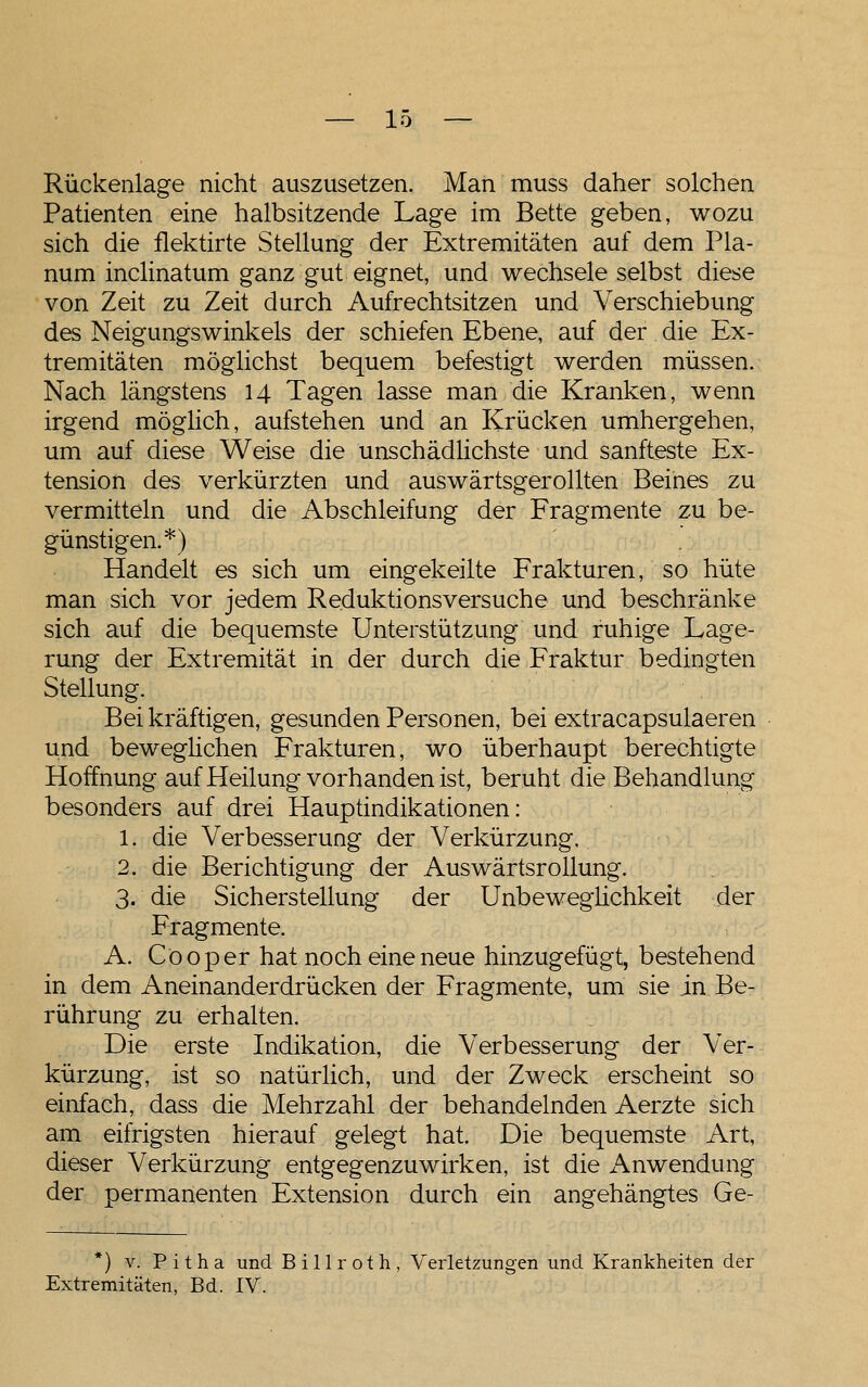 Rückenlage nicht auszusetzen. Man muss daher solchen Patienten eine halbsitzende Lage im Bette geben, wozu sich die flektirte Stellung der Extremitäten auf dem Pla- num inclinatum ganz gut eignet, und wechsele selbst diese von Zeit zu Zeit durch Aufrechtsitzen und Verschiebung des Neigungswinkels der schiefen Ebene, auf der die Ex- tremitäten möglichst bequem befestigt werden müssen. Nach längstens 14 Tagen lasse man die Kranken, wenn irgend möglich, aufstehen und an Krücken umhergehen, um auf diese Weise die unschädlichste und sanfteste Ex- tension des verkürzten und auswärtsgerollten Beines zu vermitteln und die Abschleifung der Fragmente zu be- günstigen.*) Handelt es sich um eingekeilte Frakturen, so hüte man sich vor jedem Reduktionsversuche und beschränke sich auf die bequemste Unterstützung und ruhige Lage- rung der Extremität in der durch die Fraktur bedingten Stellung. Bei kräftigen, gesunden Personen, bei extracapsulaeren und beweglichen Frakturen, wo überhaupt berechtigte Hoffnung auf Heilung vorhanden ist, beruht die Behandlung besonders auf drei Hauptindikationen: 1. die Verbesserung der Verkürzung. 2. die Berichtigung der Auswärtsrollung. 3. die Sicherstellung der Unbewegüchkeit der Fragmente. A. Co Oper hat noch eine neue hinzugefügt, bestehend in dem Aneinanderdrücken der Fragmente, um sie in Be- rührung zu erhalten. Die erste Indikation, die Verbesserung der Ver- kürzung, ist so natürlich, und der Zweck erscheint so einfach, dass die Mehrzahl der behandelnden Aerzte sich am eifrigsten hierauf gelegt hat. Die bequemste Art, dieser Verkürzung entgegenzuwirken, ist die x\nwendung der permanenten Extension durch ein angehängtes Ge- *) V. P i t h a und B i 11 r o t h , Verletzungen und Krankheiten der Extremitäten, Bd. IV.