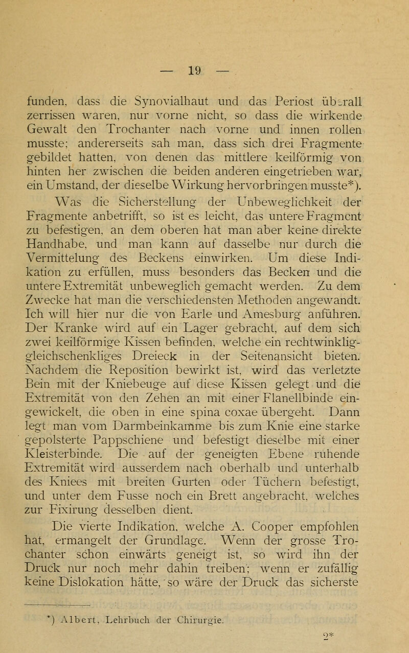 funden. dass die Synovialhaut und das Periost übirall zerrissen waren, nur vorne nicht, so dass die wirkende Gewalt den Trochanter nach vorne und innen rollen musste; andererseits sah man, dass sich drei Fragmente gebildet hatten, A^on denen das mittlere keilförmig von hinten her zwischen die beiden anderen eingetrieben war, ein Umstand, der dieselbe Wirkung hervorbringen musste*). Was die Sicherstellung der Unbewegiichkeit der Fragmente anbetrifft, so ist es leicht, das untere PVagmcnt zu befestigen, an dem oberen hat man aber keine direkte Handhabe, und man kann auf dasselbe nur durch die Vermittelung des Beckens einwirken. Um diese Indi- kation zu erfüllen, muss besonders das Becken und die untere Extremität unbeweglich gemacht werden. Zu dem Zwecke hat man die verschiedensten Methoden angewandt. Ich will hier nur die von P^arle und Amesburg anführen. Der Kranl^e wird auf ein Lager gebracht, auf dem sich zwei keilförmige Kissen befinden, welche ein rechtwinklig- gleichschenkliges Dreieck in der Seitenansicht bieten. Nachdem die Reposition bewirkt ist, wird das verletzte Bein mit der Kniebeuge auf diese Kissen gelegt und die Extremität von den Zehen an mit einer Flanellbinde ein- gewickelt, die oben in eine Spina coxae übergeht. Dann legt man vom Darmbeinlcamme bis zum Knie eine starke gepolsterte Pappschiene und befestigt dieselbe mit einer Kleisterbinde. Die auf der geneigten Ebene ruhende Extremität wird ausserdem nach oberhalb und unterhalb des Kniees mit breiten Gurten oder Tüchern befestigt, und unter dem Fusse noch ein Brett angebracht, welches zur Fixirung desselben dient. Die vierte Indikation, welche A. Cooper empfohlen hat, ermangelt der Grundlage. Wenn der grosse Tro- chanter schon einwärts geneigt ist, so wird ihn der Druck nur noch mehr dahin treiben'; wenn er zufällig keine Dislokation hätte, so wäre der Druck das sicherste *) Albert, Lehrtuch der Chirurgie.