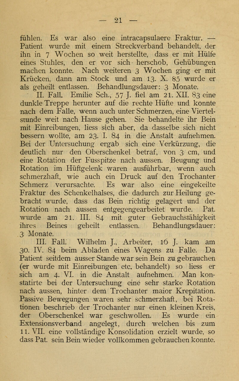 fühlen. Es war also eine intracapsulaere Fraktur. — Patient wurde mit einem Streckverband behandelt, der ihn in 7 Wochen so weit herstellte, dass er mit Hülfe eines Stuhles, den er vor sich herschob, Gehübungen machen konnte. Nach weiteren 3 Wochen ging er mit Krücken, dann am Stock und am 13. X. 85 wurde er als geheilt entlassen, ßehandlungsdauer: 3 Monate. ■ IL Fall. Emilie Seh., 57 J- fiel am 21. XII. 83 eine dunkle Treppe herunter auf die rechte Hüfte und konnte nach dem Falle, wenn auch unter Schmerzen, eine Viertel- stunde weit nach Hause gehen. Sie behandelte ihr Bein mit Einreibungen, liess sich aber, da dasselbe sich nicht bessern wollte, am 23. I. 84 in die iVnstalt aufnehmen. Bei der Untersuchung ergab sich eine Verkürzung, die deutlich nur den Oberschenkel betraf, von 3 cm, und eine Rotation der Fusspitze nach aussen. Beugung und Rotation im Hüftgelenk waren ausführbar, wenn auch schmerzhaft, wie auch ein Druck auf den Trochanter Schmerz verursachte. Es war also eine eingekeilte Fraktur des Schenkelhalses, die dadurch zur Heilung ge- bracht wurde, dass das Bein richtig gelagert und der Rotation nach aussen entgegengearbeitet wurde. Fat. wurde am 21. III. 84 mit guter Gebrauchstähigkeit ihres Beines geheilt entlassen. Behandlungsdauer: 3 Monate. III. Fall. Wilhelm J., Arbeiter, 16 J. kam am 30. IV. 84 beim Abladen eines Wagens zu Falle. Da Patient seitdem ausser Stande war sein Bein zu gebrauchen (er wurde mit Einreibungen etc. behandelt) so liess er sich am 4. VI. in die Anstalt aufnehmen. Man kon- statirte bei der Untersuchung eine sehr starke Rotation nach aussen, hinter dem Trochanter maior Krepitation. Passive Bewegungen waren sehr schmerzhaft, bei Rota- tionen beschrieb der Trochanter nur einen kleinen Kreis, der Oberschenkel war geschwollen. Es wurde ein Extensionsverband angelegt, durch welchen bis zum 11. VII. eine vollständige Konsolidation erzielt wurde, so dass Pat. sein Bein wieder vollkommen gebrauchen konnte.