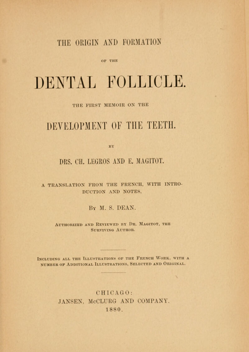 THE ORIGIN AND FORMATION DENTAL FOLLICLE. TIIK FIRST MEMOIR ON THE DEVELOPMENT OF THE TEETH. DRS. III. LKGROS AND E. MAGITOT. A TRANSLATION FROM THE FRENCH, WITH INTRO- DUCTION AND NOTES, By M. S. DEAN. Authorized and REVIEWED r.v Dr. Magitot. the Surviving Author. Including all the Illustrations of tue French Work, with a number op Additional Illustrations, Selected and Obiginax I'll [C LGO: JANSKN. McCLURG LND COMPANI 1880.