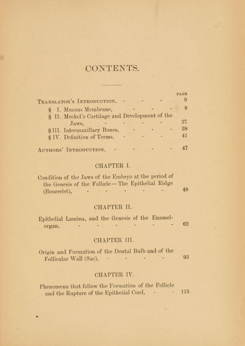 CONTENTS. TAOE Translators Introduction, - 9 S I. Mucous Membrane, ... 9 § II. Meckel's Cartilage and Development of the Jaws, - ~ §111. Intermaxillary Bones, - - - 38 § IV. Definition of Terms, - - - 41 Authors' Introduction, - - - - 47 CHAPTER I. Condition of the Jaws of the Embryo at the period of the Genesis of the Follicle —The Epithelial Ridge (Bourrelet), 48 ClIAITKi: II. Epithelial Lamina, and the Genesis of the Enamel- organ. - 62 CHAPTER III. Origin and Formation of the Dental Bulb and of the Follicular Wall (Sac), - !,:! CHAPTER IV. Phenomena that follow the Formation of the Follicle