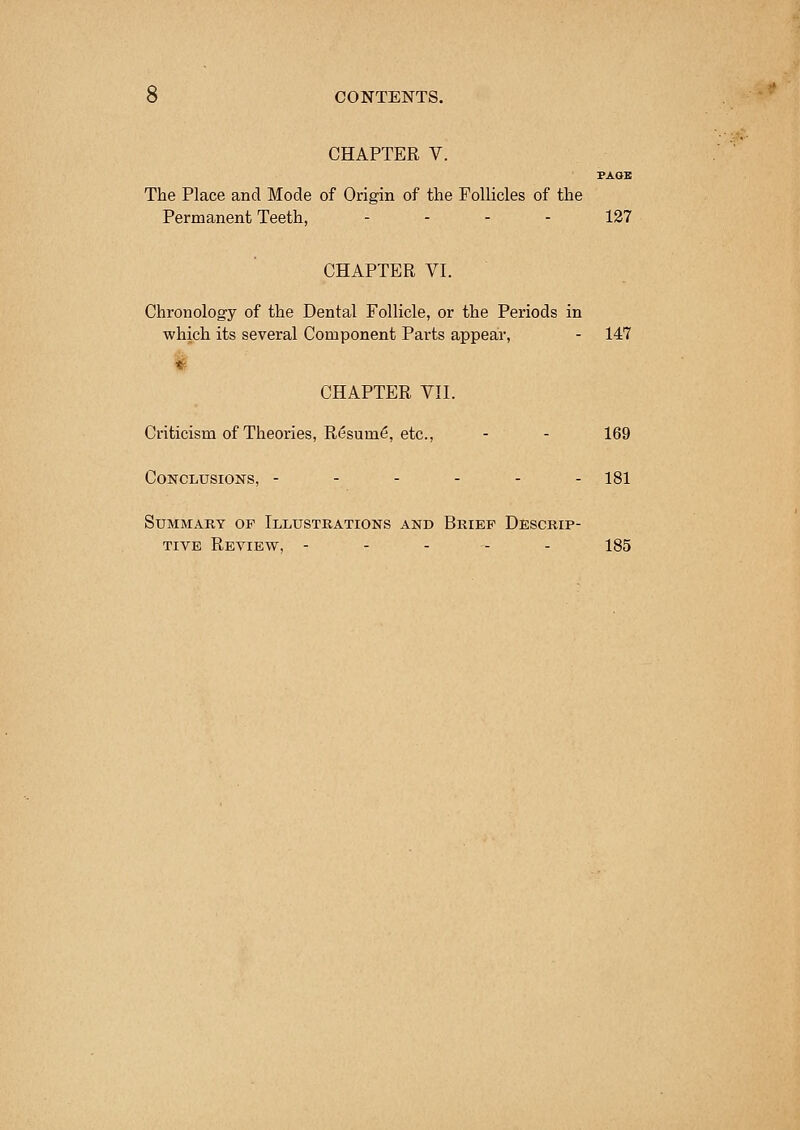 CHAPTER V. PAGE The Place and Mode of Origin of the Follicles of the Permanent Teeth, 127 CHAPTER VI. Chronology of the Dental Follicle, or the Periods in which its several Component Parts appear, - 147 CHAPTER VII. Criticism of Theories, Resum6, etc., - - 169 Conclusions, ------ 181 Summary of Illustrations and Brief Descrip- tive Review, - - - - - 185