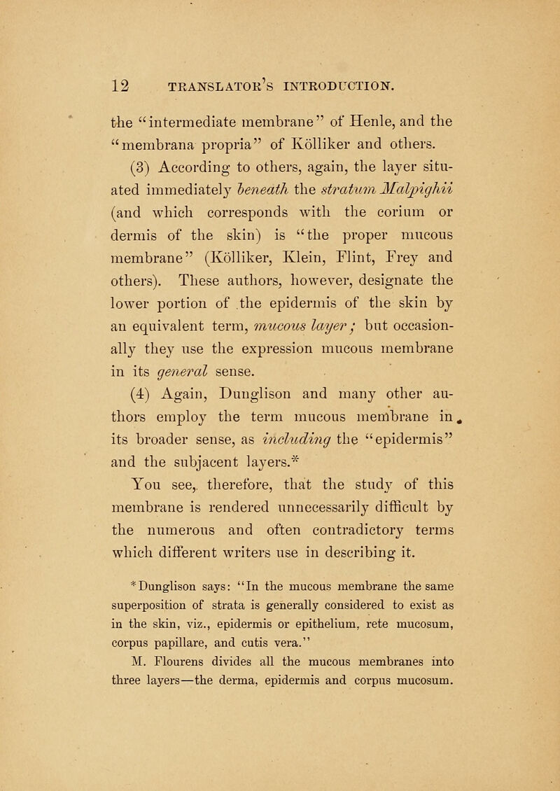 the intermediate membrane of Henle, and the membrana propria of Kolliker and others. (3) According to others, again, the layer situ- ated immediately heneath the stratum Jfalpighii (and which corresponds with the corium or dermis of the skin) is the proper mucous membrane (Kolliker, Klein, Flint, Frey and others). These authors, however, designate the lower portion of .the epidermis of the skin by an equivalent term, mucous layer j but occasion- ally they use the expression mucous membrane in its general sense. (4) Again, Dunglison and many other au- thors employ the term mucous membrane in« its broader sense, as including the epidermis and the subjacent layers.* You see, therefore, that the study of this membrane is rendered unnecessarily difficult by the numerous and often contradictory terms which different writers use in describing it. * Dunglison says: In the mucous membrane the same superposition of strata is generally considered to exist as in the skin, viz., epidermis or epithelium, rete mucosum, corpus papillare, and cutis vera. M. Flourens divides all the mucous membranes into three layers—the derma, epidermis and corpus mucosum.
