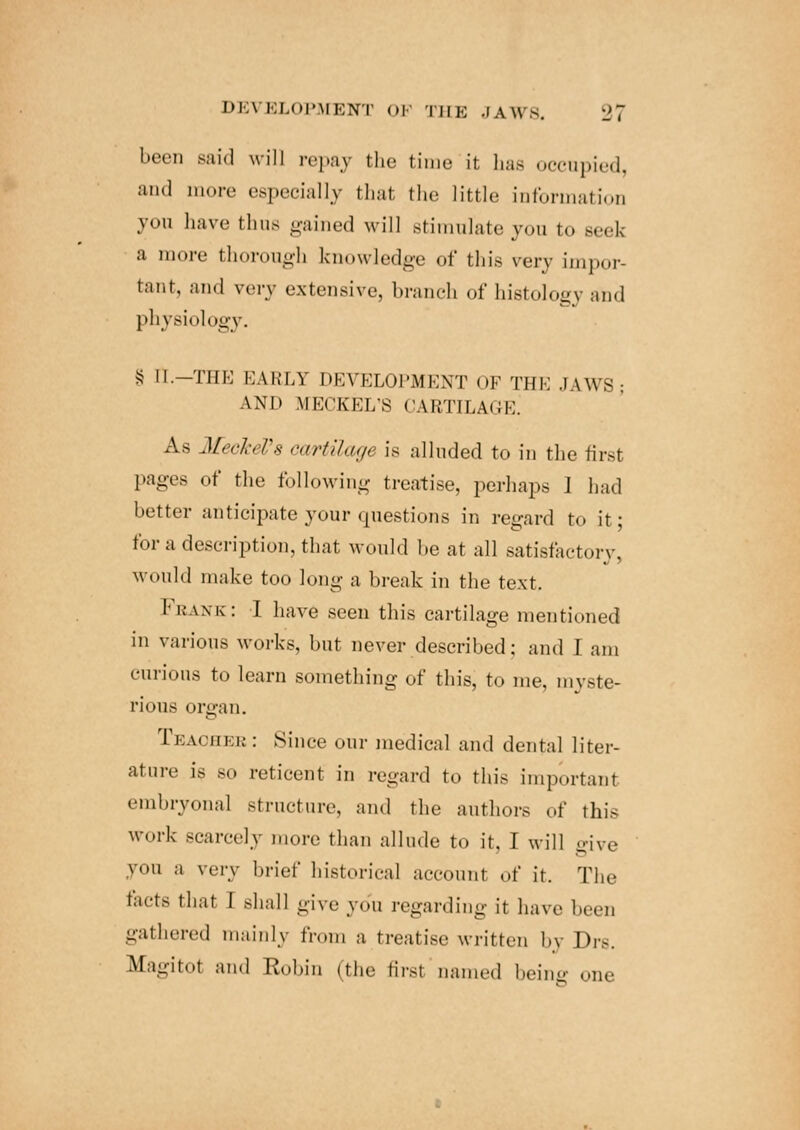 I'l \ BLOPMBNT OF THE 3 a \\ 8, a i been said will repay the time it has occupied, and more especially thai the little information you have thus gained will stimulate you to seek a more thorough knowledge of thi.s very impor- tant, and very extensive, branch of histology and physiology. § tt.—THE EARL1 DEVELOPMENT OF THE JAWS; AND MECKEL'S CARTILAGE^ As Meckel's cartilage is alluded to in the first pages of the following treatise, perhaps 1 had better anticipate your questions in regard to it; for a description, that would be at all satisfactory, would make too long a break in the text. 1' bane : I have seen this cartilage mentioned in various works, but never described; and I am curious to learn something of this, to me, myste- rious organ. Ceaohee: Since our medical and dental liter- ature is so reticent in regard to this important embryonal structure, and the authors of this work scarcely more than allude to it. I will give you a very brief historical account of it. The facts that 1 Bhall give you regarding it have been gathered mainly from a treatise written b\ Drs. M.'igitot and Rubin (the first named being one