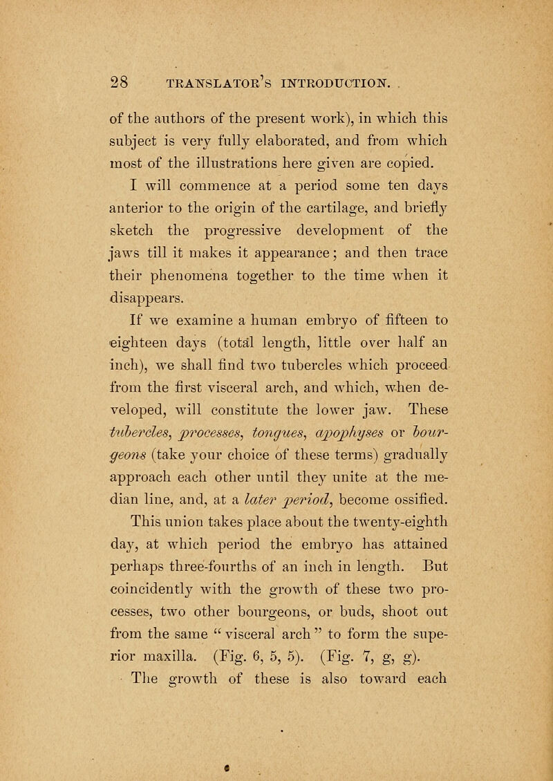 of the authors of the present work), in which this subject is very fully elaborated, and from which most of the illustrations here given are copied. I will commence at a period some ten days anterior to the origin of the cartilage, and briefly sketch the progressive development of the jaws till it makes it appearance; and then trace their phenomena together to the time when it disappears. If we examine a human embryo of fifteen to eighteen da}rs (total length, little over half an inch), we shall find two tubercles which proceed from the first visceral arch, and which, when de- veloped, will constitute the lower jaw. These tubercles, processes, tongues, apophyses or bour- geons (take your choice of these terms) gradually approach each other until they unite at the me- dian line, and, at a later period, become ossified. This union takes place about the twenty-eighth day, at which period the embryo has attained perhaps three-fourths of an inch in length. But coincidently with the growth of these two pro- cesses, two other bourgeons, or buds, shoot out from the same  visceral arch  to form the supe- rior maxilla. (Fig. 6, 5, 5). (Fig. 7, g, g). • The growth of these is also toward each