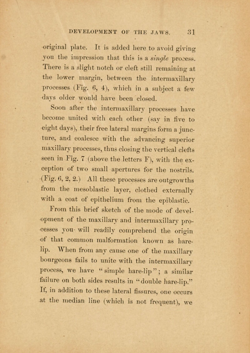 original plate. It is added here to avoid givine yon the impressioD that this iQ&aingle process. There is a slight notch or clefi still remaining at the lower margin, between the intermaxillary processes (Fig. 63 4), which in a subject a few • lavs older would have been closed. Soon after the intermaxillary processes have become united with each other (say in rive to eight days), their free lateral margins form a junc- ture, and coalesce with the advancing superior maxillary processes, thus closing the vertical clefts seen in Fig. 7 (above the letters F), with the ex- ception of two small apertures for the nostrils. (Fig. 6, 2, 2.) All these processes are outgrowths from the mesoblastic layer, clothed externally with a coat of epithelium from the epiblastic. From this brief sketch of the mode of devel- opment of the maxillary and intermaxillary pro- cesses you- will readily comprehend the origin of that common malformation known as hare- lip. When from any cause one of the maxillary bourgeons fails to unite with the intermaxillary process, we have simple hare-lip; a similar failure on both sides results in double hare-lip. If. in addition to these lateral fissures, one occurs at the median line (which is not frequent), we