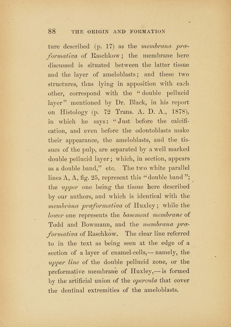 tnre described (p. 17) as the membrana prce- formativa of Haschkow; the membrane here discussed is situated between the latter tissue and the layer of ameloblasts; and these two structures, thus lying in apposition with each other, correspond with the  double pellucid layer mentioned by Dr. Black, in his report on Histology (p. 72 Trans. A. D. A., 1878), in which he says:  Just before the calcifi- cation, and even before the odontoblasts make their appearance, the ameloblasts, and the tis- sues of the pulp, are separated by a well marked double pellucid layer; which, in section, appears as a double band, etc. The two white parallel lines A, A, fig. 25, represent this double band ; the upper one being the tissue here described by our authors, and which is identical with the membrana prwfomnativa of Huxley ; while the lower one represents the basement membrane of Todd and Bowmann, and the membrana prce- formativa of Raschkow. The clear line referred to in the text as being seen at the edge of a section of a layer of enamel-cells,— namely, the upper line of the double pellucid zone, or the preformative membrane of Huxley,— is formed by the artificial union of the opercula that cover the dentinal extremities of the ameloblasts.