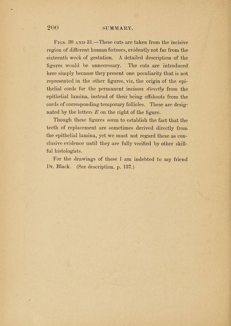 Figs. 30 and 31.—These cuts are taken from the incisive region of different human foetuses, evidently not far from the sixteenth week of gestation. A detailed description of the figures would be unnecessary. The cuts are introduced here simply because they present one peculiarity that is not represented in the other figures, viz, the origin of the epi- thelial cords for the permanent incisors directly from the epithelial lamina, instead of their being offshoots from the cords of corresponding temporary follicles. These are desig- nated by the letters E on the right of the figure. Though these figures seem to establish the fact that the teeth of replacement are sometimes derived directly from the epithelial lamina, yet we must not regard these as con- clusive evidence until they are fully verified by other skill- ful histologists. For the drawings of these 1 am indebted to my friend Dr. Black. (See description, p. 137.)