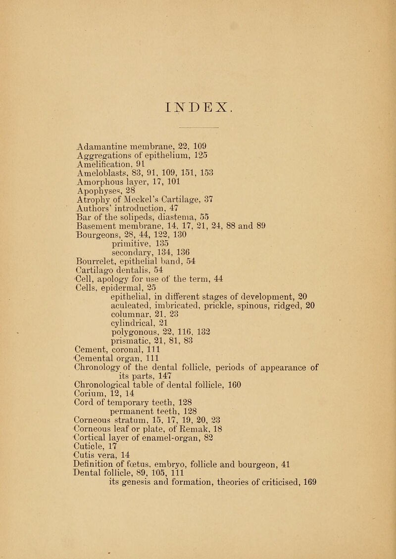 INDEX Adamantine membrane, 22, 109 Aggregations of epithelium, 125 Amelification, 91 Ameloblasts, 83, 91, 109, 151, 153 Amorphous layer, 17, 101 Apophyses, 28 Atrophy of Meckel's Cartilage, 37 Authors' introduction, 47 Bar of the solipeds, diastema, 55 Basement membrane, 14, 17, 21, 24, 88 and 89 Bourgeons, 28, 44, 122, 130 primitive, 135 secondary, 134, 136 Bourrelet, epithelial band, 54 Cartilago dentalis, 54 Cell, apology for use of the term, 44 Cells, epidermal, 25 epithelial, in different stages of development, 20 aculeated, imbricated, prickle, spinous, ridged, 20 columnar, 21, 23 cylindrical, 21 polygonous, 22, 116, 132 prismatic, 21, 81, 83 Cement, coronal, 111 Cemental organ. 111 Chronology of the dental follicle, periods of appearance of its parts, 147 Chronological table of dental follicle, 160 Corium, 12, 14 Cord of temporary teeth, 128 permanent teeth, 128 Corneous stratum, 15, 17, 19, 20, 23 Corneous leaf or plate, of Remak, 18 Cortical layer of enamel-organ, 82 Cuticle, 17 Cutis vera, 14 Definition of foetus, embryo, follicle and bourgeon, 41 Dental follicle, 89, 105, 111 its genesis and formation, theories of criticised, 169