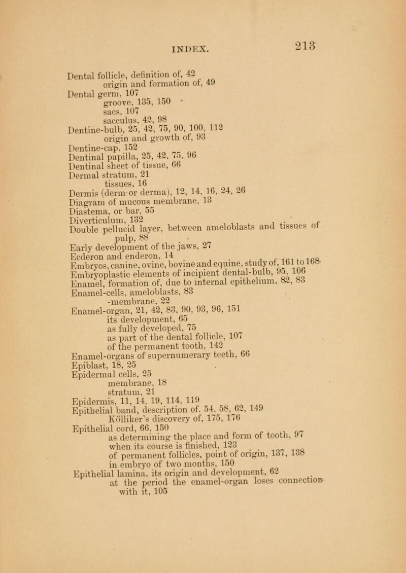 INM-.X. Dental follicle, definition of, 42 origin and formation of, 4!) Dental germ, 107 groove. 135. 150 • sacs, LOT sacculus, 42, '.'s Dentine-bulb, 25, 42,75,90,100, L12 origin and growth of, 98 I)entine-cap. 152 Dentinal papilla, 25, 42, 75. 96 Dentinal sheet of tissue, 66 Dermal stratum, 21 tissues, 16 Dermis (derm or dermal, 12, 14. 16, 24. 2G Diagram of mucous membrane. 13 Diastema, or bar. 55 Diverticulum, 132 ' . Double pellucid layer, between ameloblasts and tissues ot pulp. H8 Early development of the jaws, 27 Ecderon and enderon, 14 _ _ . , 1Aft Embryos, canine, ovine, bovine and equine, studyot, lbi to iw Kmbryoplastic elements of incipient dental-bulb, 95, 1WJ Enamel, formation of, due to internal epithelium. 82, »6 Enamel-cells, ameloblasts, 83 -membrane, 22 Enamel-organ, 21, 42, 83. 90, 93, 96, 151 its development, 65 as fully developed, 75 as part of the dental follicle, 107 of the permanent tooth. 142 Enamel-organs of supernumerary t< eth, 66 Epiblast, 18, 25 Epidermal cells. 25 membrane, Is stratum. 21 Epidermis, 11, 14. 1!). 114. 119 Epithelial band, description of. 54. 58, 62, 14!) Kiilliker's discovery of, 175. 176 Epithelial cord, 66. 150 as determining the place and form of tooth. .». when its course is finished, 123 of permanent follicles, point_of origin, 131, 138 in embryo of two months, 150 Epithelial lamina, its origin and development, 62 at the period the enamel-organ loses connection with it. 105