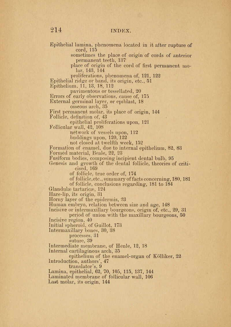 Epithelial lamina, phenomena located in it after rupture of cord, 115 sometimes the place of origin of cords of anterior permanent teeth, 13? place of origin of the cord of first permanent mo- lar, 143, 144 proliferations, phenomena of, 121, 122 Epithelial ridg'e or band, its origin, etc., 51 Epithelium, 11, 13, 18, 112 pavimentous or tessellated, 20 Errors of early observations, cause of, 175 External germinal layer, or epiblast, 18 osseous arch, 35 First permanent molar, its place of origin, 144 Follicle, definition of, 43 epithelial proliferations upon, 121 Follicular wall, 42, 108 network of vessels upon, 112 buddings upon, 120, 122 not closed at twelfth week, 152 Formation of enamel, due to internal epithelium, 82, 83 Formed material, Beale, 22, 23 Fusiform bodies, composing incipient dental bulb, 95 Genesis and growth of the dental follicle, theories of criti- cised, 169 of follicle, true order of, 174 of follicle,etc., summary of facts concerning, 180,181 of follicle, conclusions regarding, 181 to 184 Glandula? tartaricse, 124 Hare-lip, its origin, 31 Horny layer of the epidermis, 23 Human embryo, relation between size and age, 148 Incisive or intermaxillary bourgeons, origin of, etc., 29, 31 period of union with the maxillary bourgeons, 50 Incisive region, 40 Initial spheroid, of Guillot, 173 Intermaxillary bones, 30, 38 processes, 31 suture, 39 Intermediate membrane, of Henle, 12, 18 Internal cartilaginous arch, 35 epithelium of the enamel-organ of Kolliker, 22 Introduction, authors', 47 Lamina, epithelial, 62, 70, 105, 115, 137, 144 Laminated membrane of follicular wall, 106 Last molar, its origin, 144