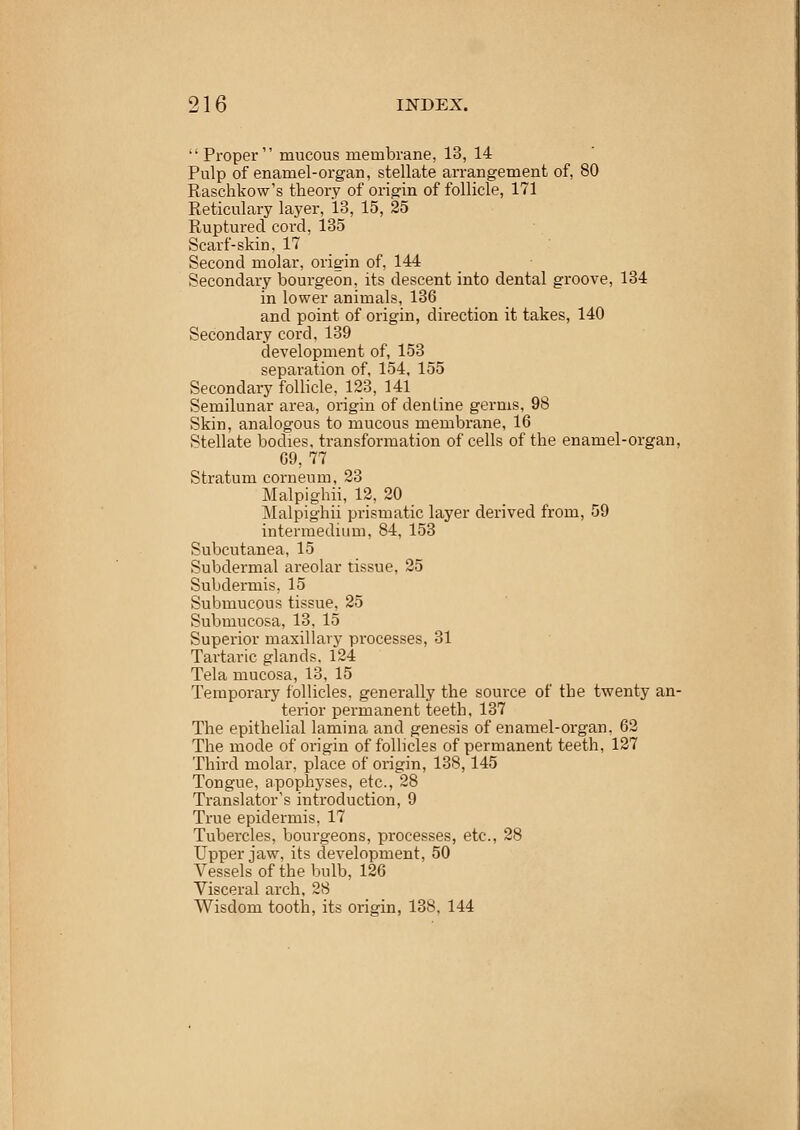 21 6 INDEX.  Proper mucous membrane, 13, 14 Pulp of enamel-organ, stellate arrangement of, 80 Raschkow's theory of origin of follicle, 171 Reticulary layer, 13, 15, 25 Ruptured cord, 135 Scarf-skin, 17 Second molar, origin of, 144 Secondary bourgeon, its descent into dental groove, 134 in lower animals, 136 and point of origin, direction it takes, 140 Secondary cord, 139 development of, 153 separation of, 154, 155 Secondary follicle, 123, 141 Semilunar area, origin of dentine germs, 98 Skin, analogous to mucous membrane, 16 Stellate bodies, transformation of cells of the enamel-organ, 69, 77 Stratum corneum, 23 Malpighii, 12, 20 Malpighii prismatic layer derived from, 59 intermedium, 84, 153 Subcutanea, 15 Subdermal areolar tissue, 25 Subdermis, 15 Submucous tissue, 25 Submucosa, 13, 15 Superior maxillary processes, 31 Tartaric glands, 124 Tela mucosa, 13, 15 Temporary follicles, generally the source of the twenty an- terior permanent teeth, 137 The epithelial lamina and genesis of enamel-organ, 62 The mode of origin of follicles of permanent teeth, 127 Third molar, place of origin, 138,145 Tongue, apophyses, etc., 28 Translator's introduction, 9 True epidermis, 17 Tubercles, bourgeons, processes, etc., 28 Upper jaw, its development, 50 Vessels of the bulb, 126 Visceral arch, 28 Wisdom tooth, its origin, 138, 144