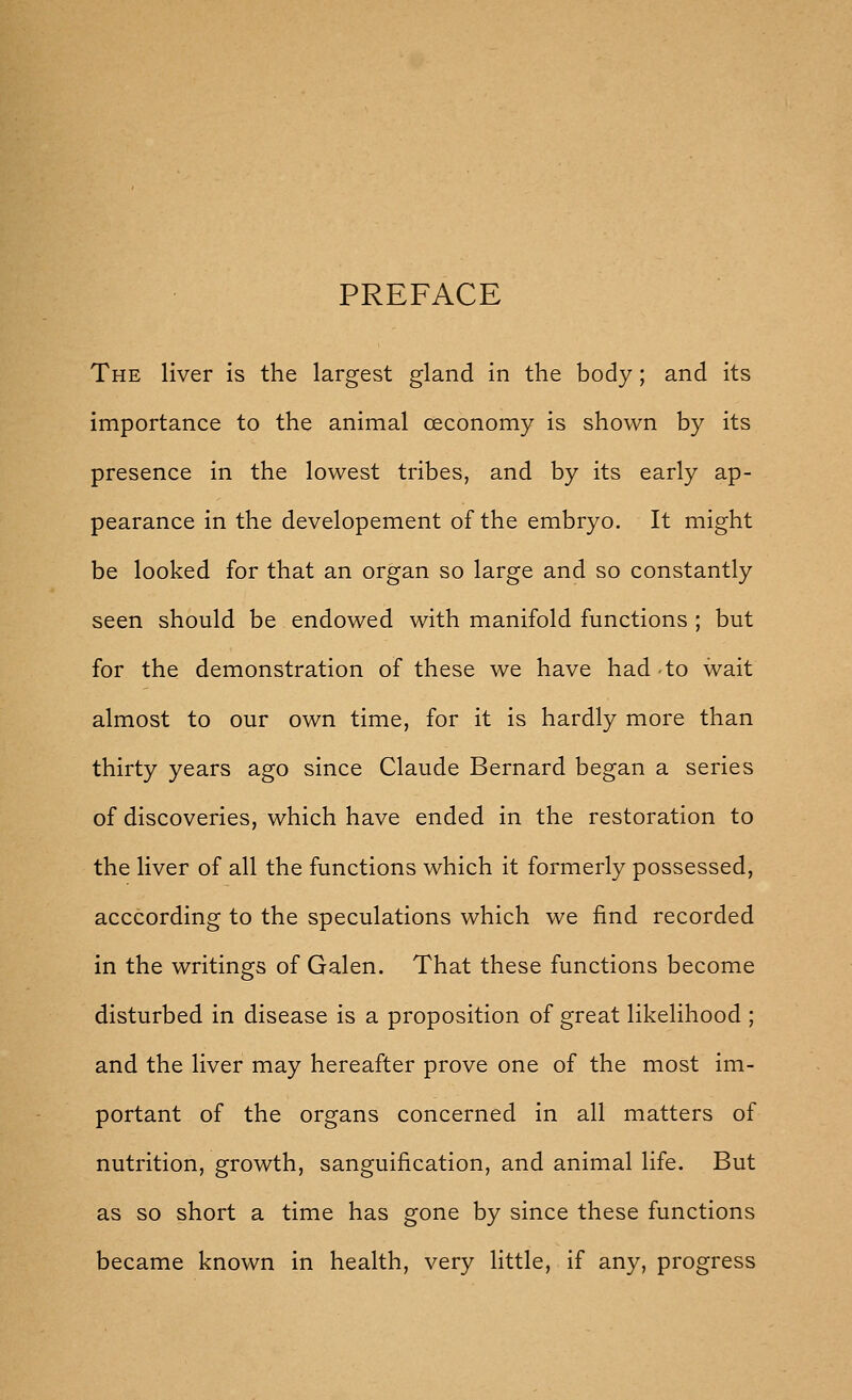 PREFACE The liver Is the largest gland in the body; and its importance to the animal oeconomy is shown by its presence in the lowest tribes, and by its early ap- pearance in the developement of the embryo. It might be looked for that an organ so large and so constantly seen should be endowed with manifold functions ; but for the demonstration of these we have had to wait almost to our own time, for it is hardly more than thirty years ago since Claude Bernard began a series of discoveries, which have ended in the restoration to the liver of all the functions which it formerly possessed, acccording to the speculations which we find recorded in the writings of Galen. That these functions become disturbed in disease is a proposition of great likelihood ; and the liver may hereafter prove one of the most im- portant of the organs concerned in all matters of nutrition, growth, sanguification, and animal life. But as so short a time has gone by since these functions became known in health, very little, if any, progress