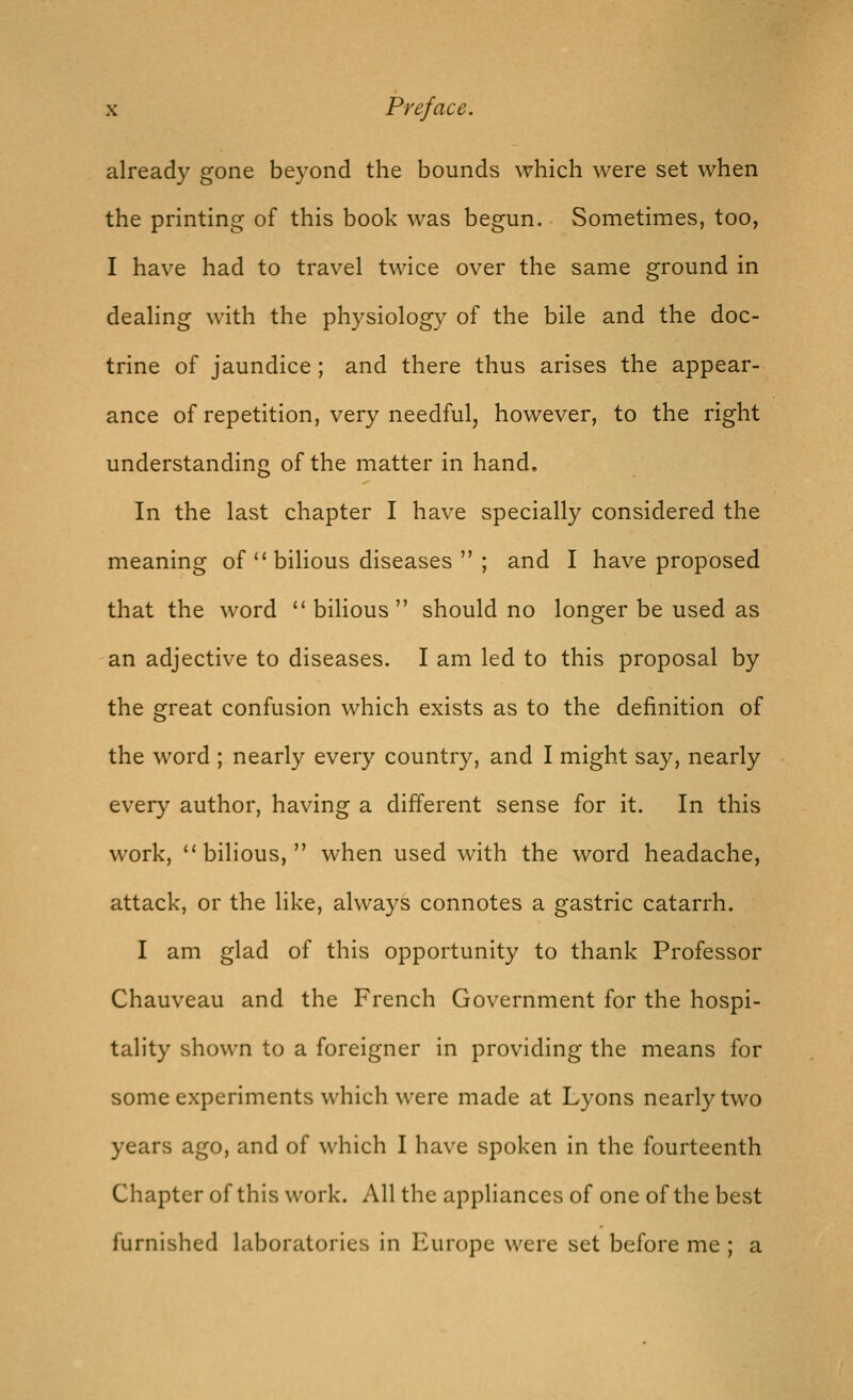 already gone beyond the bounds which were set when the printing of this book was begun. Sometimes, too, I have had to travel twice over the same ground in dealing with the physiology of the bile and the doc- trine of jaundice ; and there thus arises the appear- ance of repetition, very needful, however, to the right understanding of the matter in hand. In the last chapter I have specially considered the meaning of  bilious diseases  ; and I have proposed that the word bilious should no longer be used as an adjective to diseases. I am led to this proposal by the great confusion which exists as to the definition of the word ; nearly every country, and I might say, nearly every author, having a different sense for it. In this work, bilious, when used with the word headache, attack, or the like, always connotes a gastric catarrh. I am glad of this opportunity to thank Professor Chauveau and the French Government for the hospi- tality shown to a foreigner in providing the means for some experiments which were made at Lyons nearly two years ago, and of which I have spoken in the fourteenth Chapter of this work. All the appliances of one of the best furnished laboratories in Europe were set before me ; a