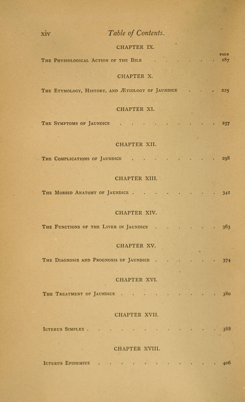 CHAPTER IX. PAGE The Physiological Action of the Bile 187 CHAPTER X. The Etymology, History, and Etiology of Jaundice . . . 225 CHAPTER XI. The Symptoms of Jaundice 257 CHAPTER XII. The Complications of Jaundice 298 CHAPTER XIII. The Morbid Anatomy of Jaundice 341 CHAPTER XIV. The Functions of the Liver in Jaundice 363 CHAPTER XV. The Diagnosis and Prognosis of Jaundice 374 CHAPTER XVI. The Treatment of Jaundice 380 CHAPTER XVII. Icterus Simplex 388 CHAPTER XVIII. Icterus Epidemius 406