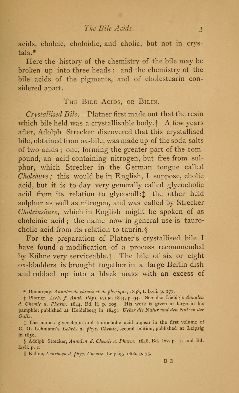 acids, choleic, choloidic, and cholic, but not in crys- tals.* Here the history of the chemistry of the bile may be broken up into three heads : and the chemistry of the bile acids of the pigments, and of cholestearin con- sidered apart. The Bile Acids, or Bilin. Crystallised Bile.—Platner first made out that the resin which bile held was a crystallisable body.f A few years after, Adolph Strecker discovered that this crystallised bile, obtained from ox-bile, was made up of the soda salts of two acids ; one, forming the greater part of the com- pound, an acid containing nitrogen, but free from sul- phur, which Strecker in the German tongue called Cholsdure; this would be in English, I suppose, cholic acid, but it is to-day very generally called glycocholic acid from its relation to glycocoll:{ the other held sulphur as well as nitrogen, and was called by Strecker Choleinsdure, which in English might be spoken of as choleinic acid ; the name now in general use is tauro- cholic acid from its relation to taurin.§ For the preparation of Platner's crystallised bile I have found a modification of a process recommended by Kiihne very serviceable.|| The bile of six or eight ox-bladders is brought together in a large Berlin dish and rubbed up into a black mass with an excess of * Demargay, Annates de chimie et de physique, 1838, t. Ixvii. p. 177. t Platner, Arch. f. Anat. Phys. u.s.w. 1844, p. 94. See also Liebig's Annalen d. Cheniie u. Pharm. 1844, Bd. li. p. 105. His work is given at large in his pamphlet published at Heidelberg in 1845 : Ucher die Natur und den Nutzen der Galle. % The names glycocholic and taurocholic acid appear in the first volume of C. G. Lehmann's Lehrb. d. phys. Chemie, second edition, published at Leipzig in 1850. § Adolph Strecker, Annalen d. Chemie u. Pharm. 1848, Bd. Ixv. p. i. and Bd. Ixvii. p. I. II Kiihne, Lehrbuch d. phys. Chemie, Leipzig, 1866, p. 75. B 2